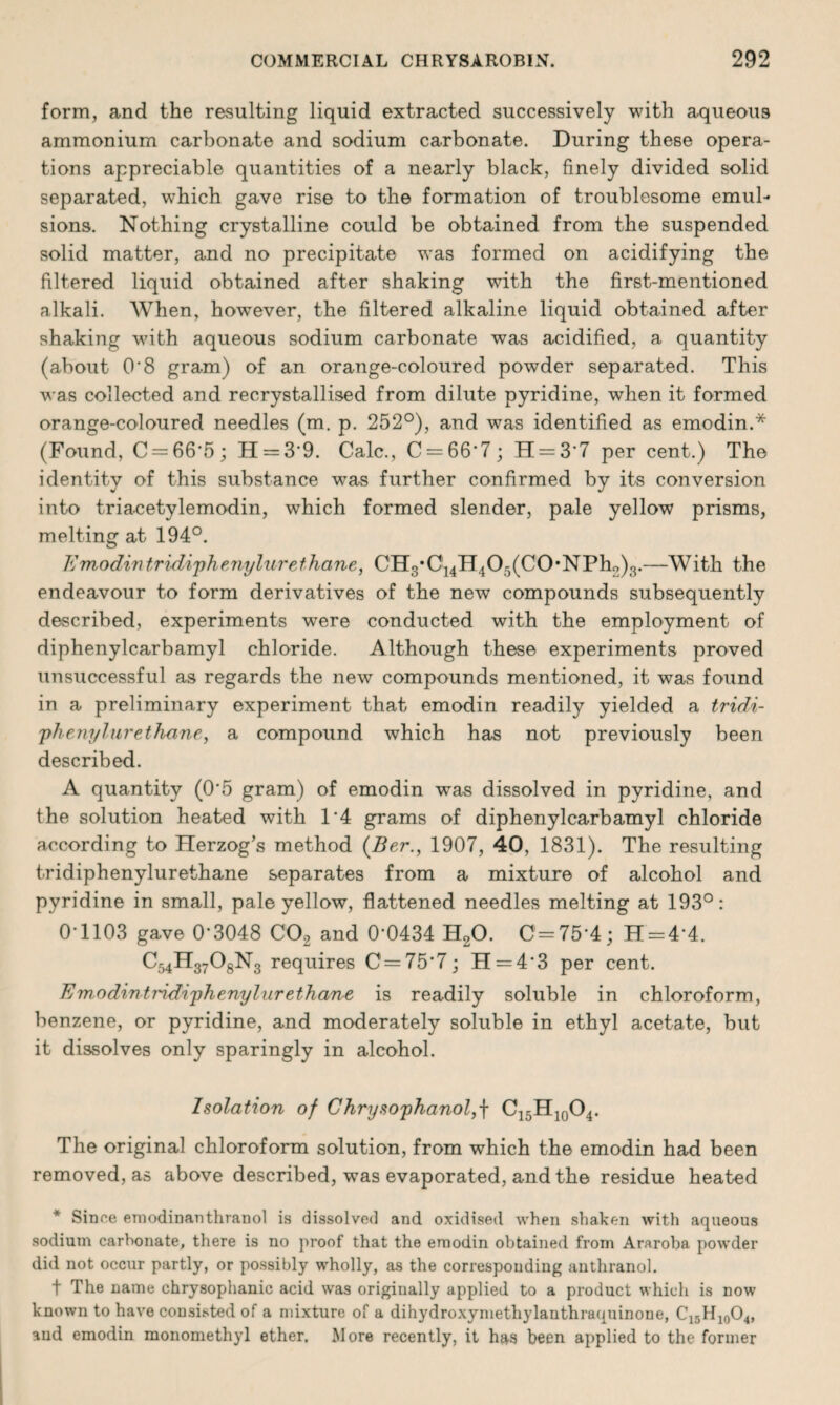 form, and the resulting liquid extracted successively with aqueous ammonium carbonate and sodium carbonate. During these opera¬ tions appreciable quantities of a nearly black, finely divided solid separated, which gave rise to the formation of troublesome emul¬ sions. Nothing crystalline could be obtained from the suspended solid matter, and no precipitate was formed on acidifying the filtered liquid obtained after shaking with the first-mentioned alkali. When, however, the filtered alkaline liquid obtained after shaking with aqueous sodium carbonate was acidified, a quantity (about O'8 gram) of an orange-coloured powder separated. This was collected and recrystallised from dilute pyridine, when it formed orange-coloured needles (m. p. 252°), and was identified as emodin.* (Found, C = 66*5; H = 3*9. Calc., C = 66*7; H = 3'7 per cent.) The identity of this substance was further confirmed by its conversion into triacetylemodin, which formed slender, pale yellow prisms, melting at 194°. Emodintridiphenylurethane, CH3,C14H405(C0,NPh2)3.—With the endeavour to form derivatives of the new compounds subsequently described, experiments were conducted with the employment of diphenylcarbamyl chloride. Although these experiments proved unsuccessful as regards the new compounds mentioned, it was found in a preliminary experiment that emodin readily yielded a tridi- phenylur ethane, a compound which has not previously been described. A quantity (0'5 gram) of emodin was dissolved in pyridine, and the solution heated with 1'4 grams of diphenylcarbamyl chloride according to Herzog’s method (Ber., 1907, 40, 1831). The resulting tridiphenylurethane separates from a mixture of alcohol and pyridine in small, pale yellow, flattened needles melting at 193°: 01103 gave 0'3048 C02 and 0'0434 H20. C = 75'4; H = 4*4. C54H3708N3 requires C = 75'7; H = 4'3 per cent. Em.odintndiphenylur ethane is readily soluble in chloroform, benzene, or pyridine, and moderately soluble in ethyl acetate, but it dissolves only sparingly in alcohol. Isolation of Chrysophanol,\ C15H10O4. The original chloroform solution, from which the emodin had been removed, as above described, was evaporated, and the residue heated * Since emodinanthranol is dissolved and oxidised when shaken with aqueous sodium carbonate, there is no proof that the emodin obtained from Araroba powder did not occur partly, or possibly wholly, as the corresponding anthranol. f The name chrysophanic acid was originally applied to a product which is now known to have consisted of a mixture of a dihydroxymethylanthraquinone, C15H10O4, and emodin monomethyl ether. More recently, it has been applied to the former