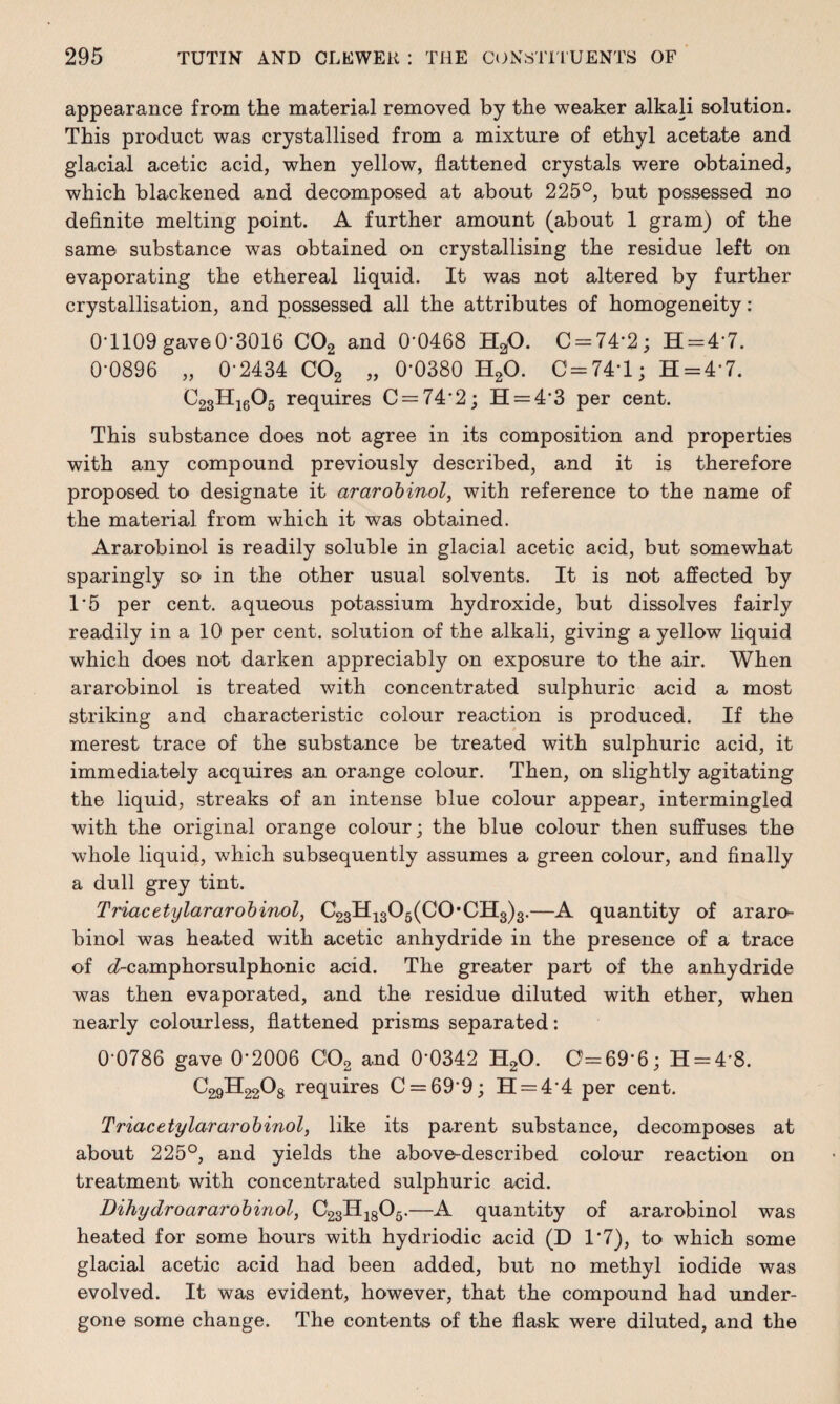appearance from the material removed by the weaker alkali solution. This product was crystallised from a mixture of ethyl acetate and gla.cial acetic acid, when yellow, flattened crystals were obtained, which blackened and decomposed at about 225°, but possessed no definite melting point. A further amount (about 1 gram) of the same substance was obtained on crystallising the residue left on evaporating the ethereal liquid. It was not altered by further crystallisation, and possessed all the attributes of homogeneity: 0*1109 gave 0-3016 C02 and 0-0468 H20. C = 74‘2; H = 47. 0-0896 „ 0-2434 C02 „ 0-0380 H20. 0 = 74*1; H = 47. C23H1605 requires C = 74'2; H = 4'3 per cent. This substance does not agree in its composition and properties with any compound previously described, and it is therefore proposed to designate it ararobinol, with reference to the name of the material from which it was obtained. Ararobinol is readily soluble in glacial acetic acid, but somewhat sparingly so in the other usual solvents. It is not affected by 1*5 per cent, aqueous potassium hydroxide, but dissolves fairly readily in a 10 per cent, solution of the alkali, giving a yellow liquid which does not darken appreciably on exposure to the air. When ararobinol is treated with concentrated sulphuric acid a most striking and characteristic colour reaction is produced. If the merest trace of the substance be treated with sulphuric acid, it immediately acquires an orange colour. Then, on slightly agitating the liquid, streaks of an intense blue colour appear, intermingled with the original orange colour; the blue colour then suffuses the whole liquid, which subsequently assumes a green colour, and finally a dull grey tint. Triacetylararobinol, C23H1305(C0*CII3)3.—A quantity of araro¬ binol was heated with acetic anhydride in the presence of a trace of <7~camphorsulphonic acid. The greater part of the anhydride was then evaporated, and the residue diluted with ether, when nearly colourless, flattened prisms separated: 0-0786 gave 0‘2006 C02 and 0’0342 H20. 0=69-6; H = 4‘8. C29H2208 requires C = 69*9; H = 44 per cent. Triacetylararobinol, like its parent substance, decomposes at about 225°, and yields the above-described colour reaction on treatment with concentrated sulphuric acid. Dihydroararobinol, C23H1805.—A quantity of ararobinol was heated for some hours with hydriodic acid (D 1*7), to which some glacial acetic acid had been added, but no methyl iodide was evolved. It was evident, however, that the compound had under¬ gone some change. The contents of the flask were diluted, and the