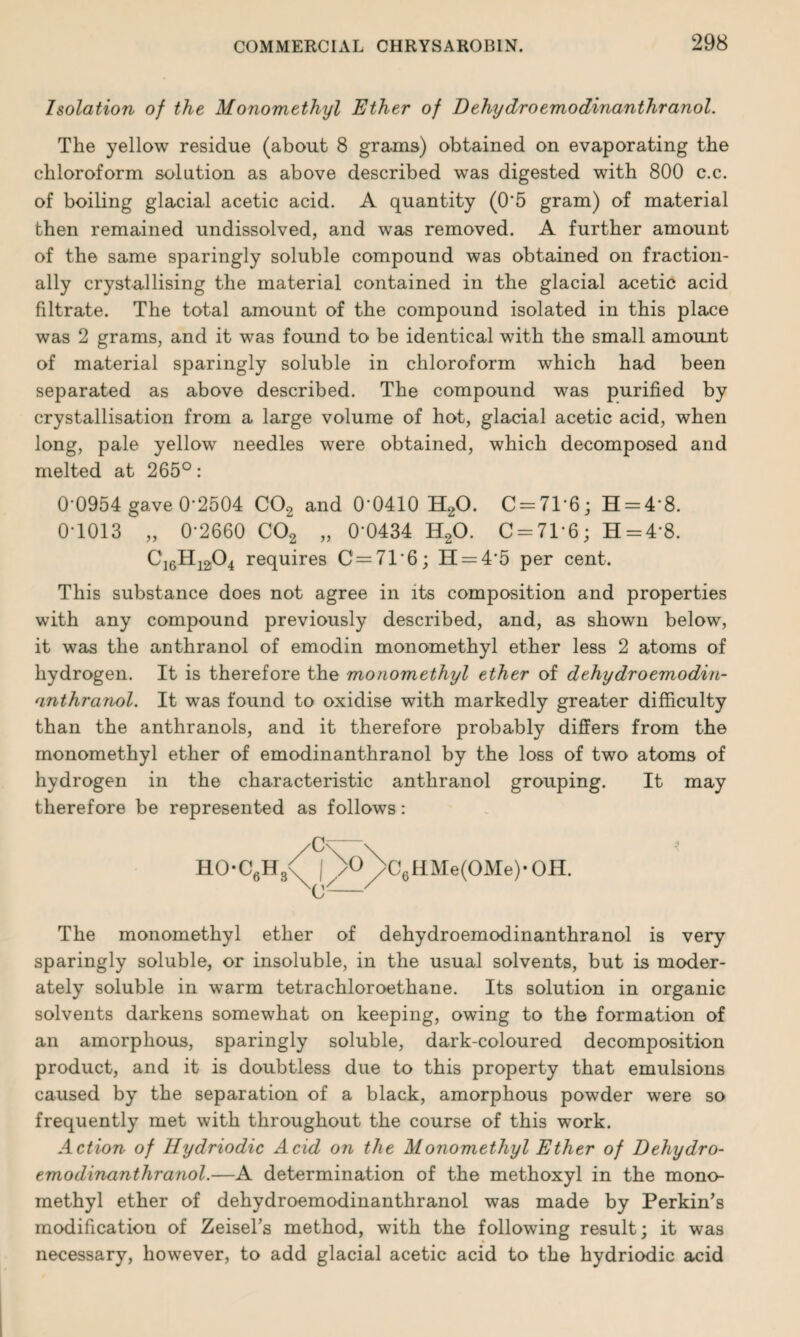 Isolation of the Monomethyl Ether of Dehydroemodinanthranol. The yellow residue (about 8 grams) obtained on evaporating the chloroform solution as above described was digested with 800 c.c. of boiling glacial acetic acid. A quantity (0'5 gram) of material then remained undissolved, and was removed. A further amount of the same sparingly soluble compound was obtained on fraction¬ ally crystallising the material contained in the glacial acetic acid filtrate. The total amount of the compound isolated in this place was 2 grams, and it was found to be identical with the small amount of material sparingly soluble in chloroform which had been separated as above described. The compound was purified by crystallisation from a large volume of hot, glacial acetic acid, when long, pale yellow needles were obtained, which decomposed and melted at 265°: 0-0954 gave 0-2504 C02 and 0-0410 H20. C = 7P6; H = 48. 0-1013 „ 0-2660 C02 „ 0*0434 H20. 0 = 71*6; H = 4*8. C16H1204 requires C=716; H = 4’5 per cent. This substance does not agree in its composition and properties with any compound previously described, and, as shown below, it was the anthranol of emodin monomethyl ether less 2 atoms of hydrogen. It is therefore the monomethyl ether of dehydroemodin¬ anthranol. It was found to oxidise with markedly greater difficulty than the anthranols, and it therefore probably differs from the monomethyl ether of emodinanthranol by the loss of two atoms of hydrogen in the characteristic anthranol grouping. It may therefore be represented as follows: HO-C6H3<( |)>o)>C6HMe(OMe)-OH. The monomethyl ether of dehydroemodinanthranol is very sparingly soluble, or insoluble, in the usual solvents, but is moder¬ ately soluble in warm tetrachloroethane. Its solution in organic solvents darkens somewhat on keeping, owing to the formation of an amorphous, sparingly soluble, dark-coloured decomposition product, and it is doubtless due to this property that emulsions caused by the separation of a black, amorphous powder were so frequently met with throughout the course of this work. Action of Hydriodic Acid on the Monomethyl Ether of Dehydro¬ emodinanthranol.—A. determination of the methoxyl in the mono¬ methyl ether of dehydroemodinanthranol was made by Perkin’s modification of Zeisel’s method, with the following result; it was necessary, however, to add glacial acetic acid to the hydriodic acid