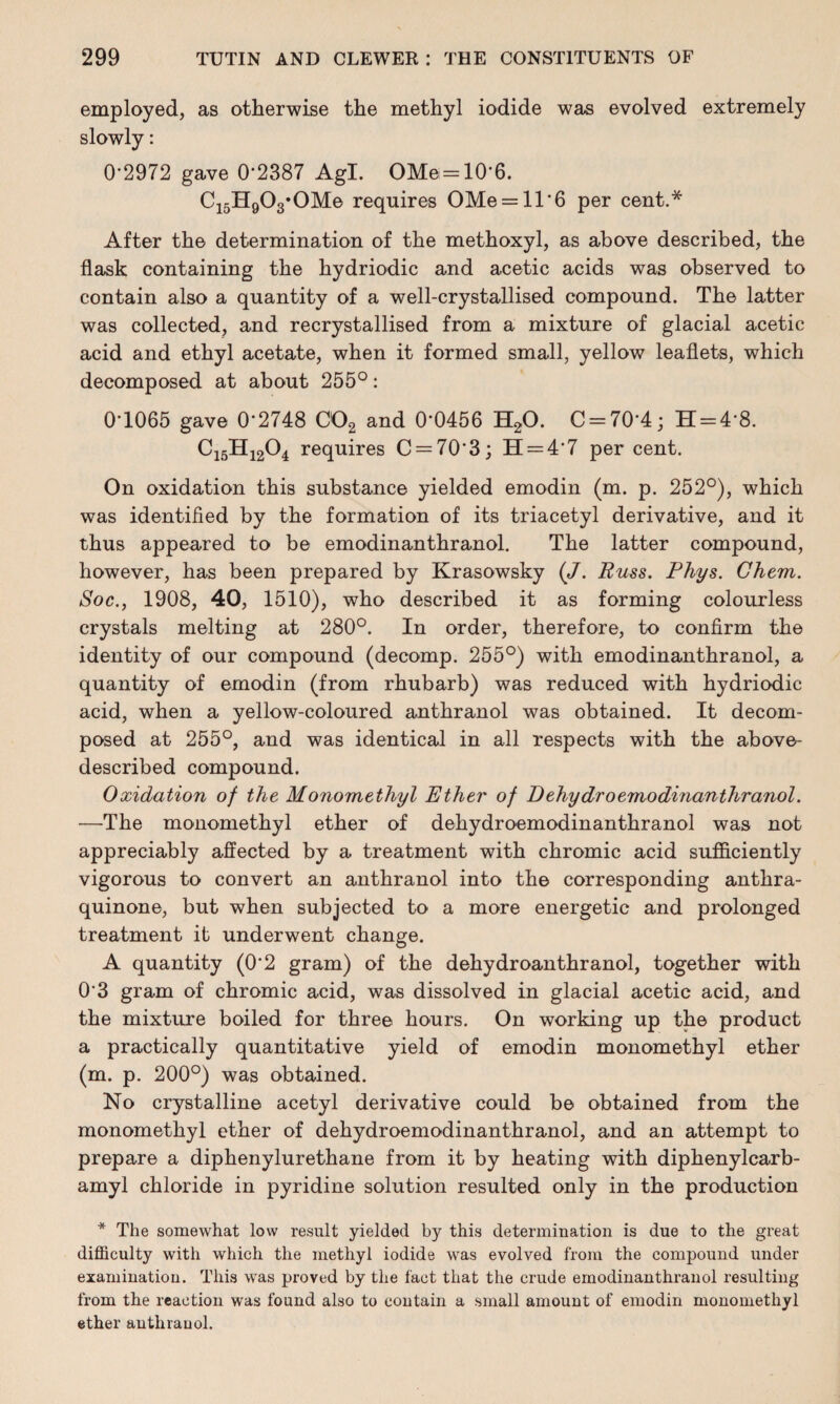 employed, as otherwise the methyl iodide was evolved extremely slowly: 0*2972 gave 0*2387 Agl. OMe = 10*6. C15H903*0Me requires OMe = ll*6 per cent.* After the determination of the methoxyl, as above described, the flask containing the hydriodic and acetic acids was observed to contain also a quantity of a well-crystallised compound. The latter was collected, and recrystallised from a mixture of glacial acetic acid and ethyl acetate, when it formed small, yellow leaflets, which decomposed at about 255°: 0*1065 gave 0*2748 002 and 0*0456 H20. C = 70*4; H = 4*8. C15H1204 requires C = 70*3; 11 = 4*7 per cent. On oxidation this substance yielded emodin (m. p. 252°), which was identified by the formation of its triacetyl derivative, and it thus appeared to be emodinanthranol. The latter compound, however, has been prepared by Krasowsky (J. Russ. Phys. Ghem. Soc., 1908, 40, 1510), who described it as forming colourless crystals melting at 280°. In order, therefore, to confirm the identity of our compound (decomp. 255°) with emodinanthranol, a quantity of emodin (from rhubarb) was reduced with hydriodic acid, when a yellow-coloured anthranol was obtained. It decom¬ posed at 255°, and was identical in all respects with the above- described compound. Oxidation of the Monomethyl Ether of Dehydro emodinanthranol. —The monomethyl ether of dehydroemodinanthranol was not appreciably affected by a treatment with chromic acid sufficiently vigorous to convert an anthranol into the corresponding anthra- quinone, but when subjected to a more energetic and prolonged treatment it underwent change. A quantity (0*2 gram) of the dehydroanthranol, together with 0*3 gram of chromic acid, was dissolved in glacial acetic acid, and the mixture boiled for three hours. On working up the product a practically quantitative yield of emodin monomethyl ether (m. p. 200°) was obtained. No crystalline acetyl derivative could be obtained from the monomethyl ether of dehydroemodinanthranol, and an attempt to prepare a diphenylurethane from it by heating with diphenylcarb- amyl chloride in pyridine solution resulted only in the production * The somewhat low result yielded by this determination is due to the great difficulty with which the methyl iodide was evolved from the compound under examination. This was proved by the fact that the crude emodinanthranol resulting from the reaction was found also to contain a small amount of emodin monomethyl ether anthranol.