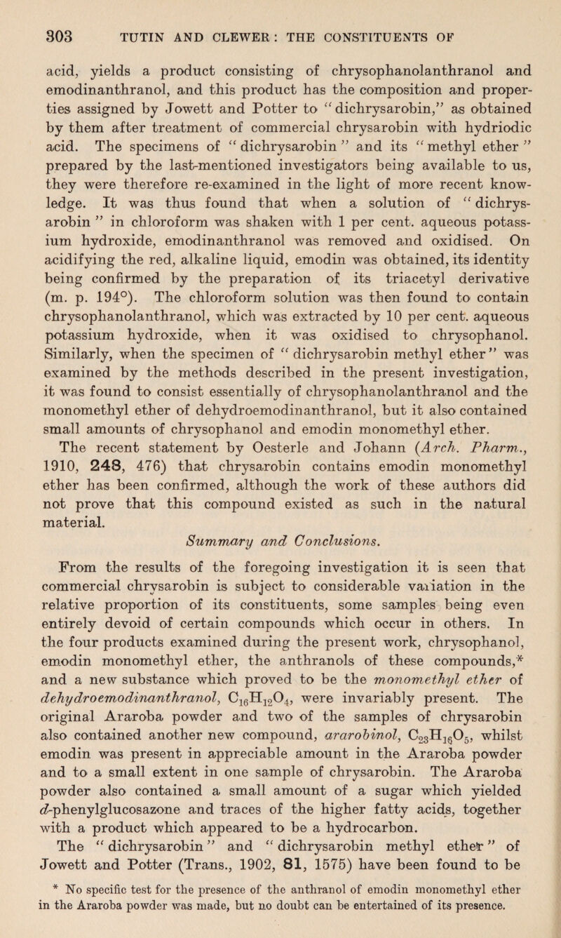 acid, yields a product consisting of chrysophanolanthranol and emodinanthranol, and this product has the composition and proper¬ ties assigned by Jowett and Potter to “ dichrysarobin,” as obtained by them after treatment of commercial chrysarobin with hydriodic acid. The specimens of “ dichrysarobin ” and its “ methyl ether ” prepared by the last-mentioned investigators being available to us, they were therefore re-examined in the light of more recent know¬ ledge. It was thus found that when a solution of “ dichrys¬ arobin ” in chloroform was shaken with 1 per cent, aqueous potass¬ ium hydroxide, emodinanthranol was removed and oxidised. On acidifying the red, alkaline liquid, emodin was obtained, its identity being confirmed by the preparation of its triacetyl derivative (m. p. 194°). The chloroform solution was then found to contain chrysophanolanthranol, which was extracted by 10 per cent, aqueous potassium hydroxide, when it was oxidised to chrysophanol. Similarly, when the specimen of “ dichrysarobin methyl ether” was examined by the methods described in the present investigation, it was found to consist essentially of chrysophanolanthranol and the monomethyl ether of dehydroemodinanthranol, but it also contained small amounts of chrysophanol and emodin monomethyl ether. The recent statement by Oesterle and Johann (Arch. Pharm., 1910, 248, 476) that chrysarobin contains emodin monomethyl ether has been confirmed, although the work of these authors did not prove that this compound existed as such in the natural material. Summary and Conclusions. From the results of the foregoing investigation it is seen that commercial chrysarobin is subject to considerable variation in the relative proportion of its constituents, some samples being even entirely devoid of certain compounds which occur in others. In the four products examined during the present work, chrysophanol, emodin monomethyl ether, the anthranols of these compounds,* and a new substance which proved to be the monomethyl ether of dehydroemodinanthranol, C16H1204, were invariably present. The original Araroba powder and two of the samples of chrysarobin also contained another new compound, ararobinol, C^H^C^, whilst emodin was present in appreciable amount in the Araroba powder and to a small extent in one sample of chrysarobin. The Araroba powder also contained a small amount of a sugar which yielded (Aphenylglucosazone and traces of the higher fatty acids, together with a product which appeared to be a hydrocarbon. The “ dichrysarobin ” and “ dichrysarobin methyl ethe!r ” of Jowett and Potter (Trans., 1902, 81, 1575) have been found to be * No specific test for the presence of the anthranol of emodin monomethyl ether in the Araroba powder was made, but no doubt can he entertained of its presence.