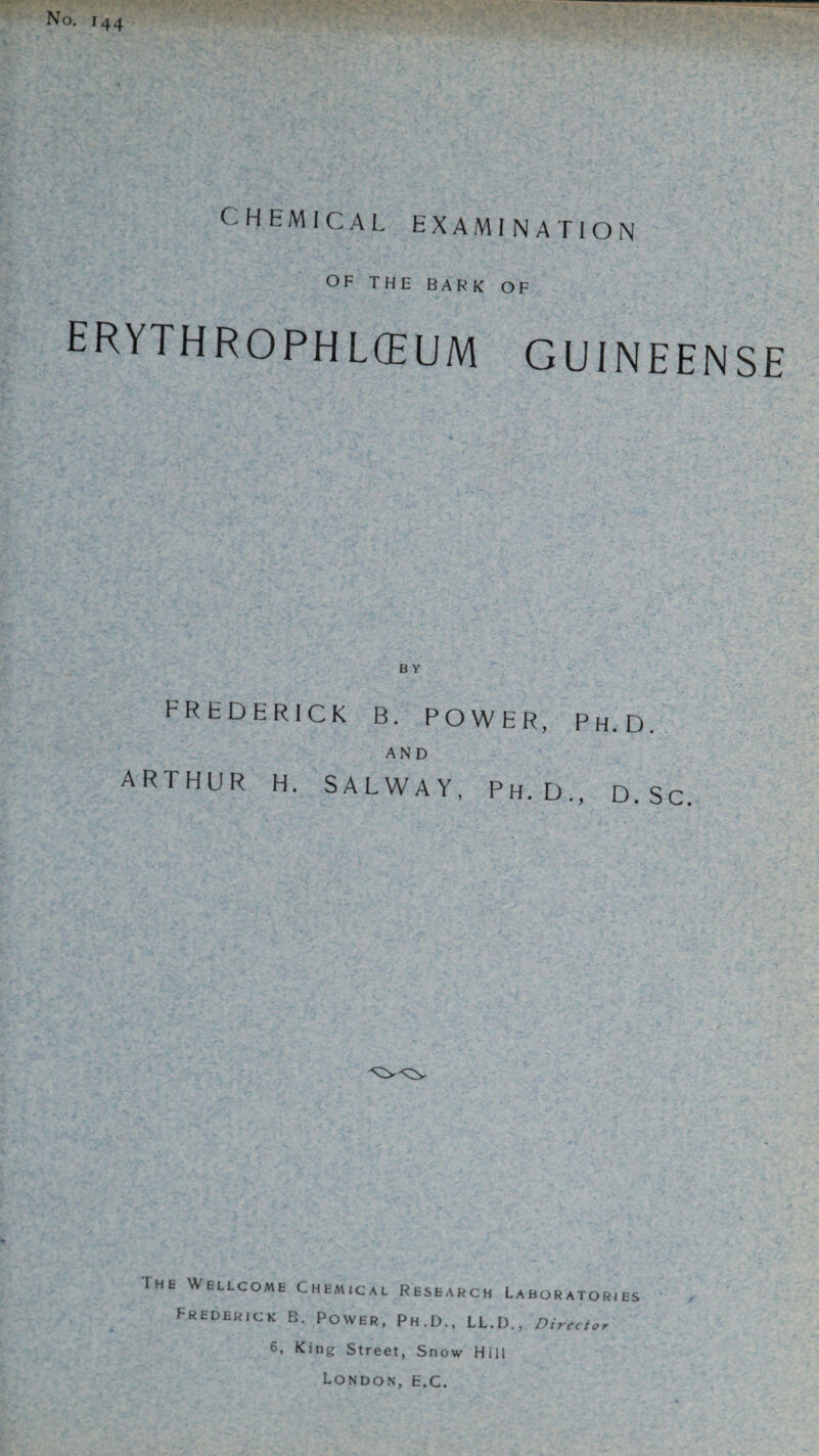 No. 144 CHEMICAL EXAMINATION OF THE BARK OF hrythrophlchum guineense B Y FREDERICK B. POWER, Ph.D. AND ARTHUR H. SAL WAY, Ph.D., D.Sc Ihe Wellcome Chemical Research Laboratories Frederick B. Power, Ph.D., LL.D., Director 6, King Street, Snow Hill London, e.c.