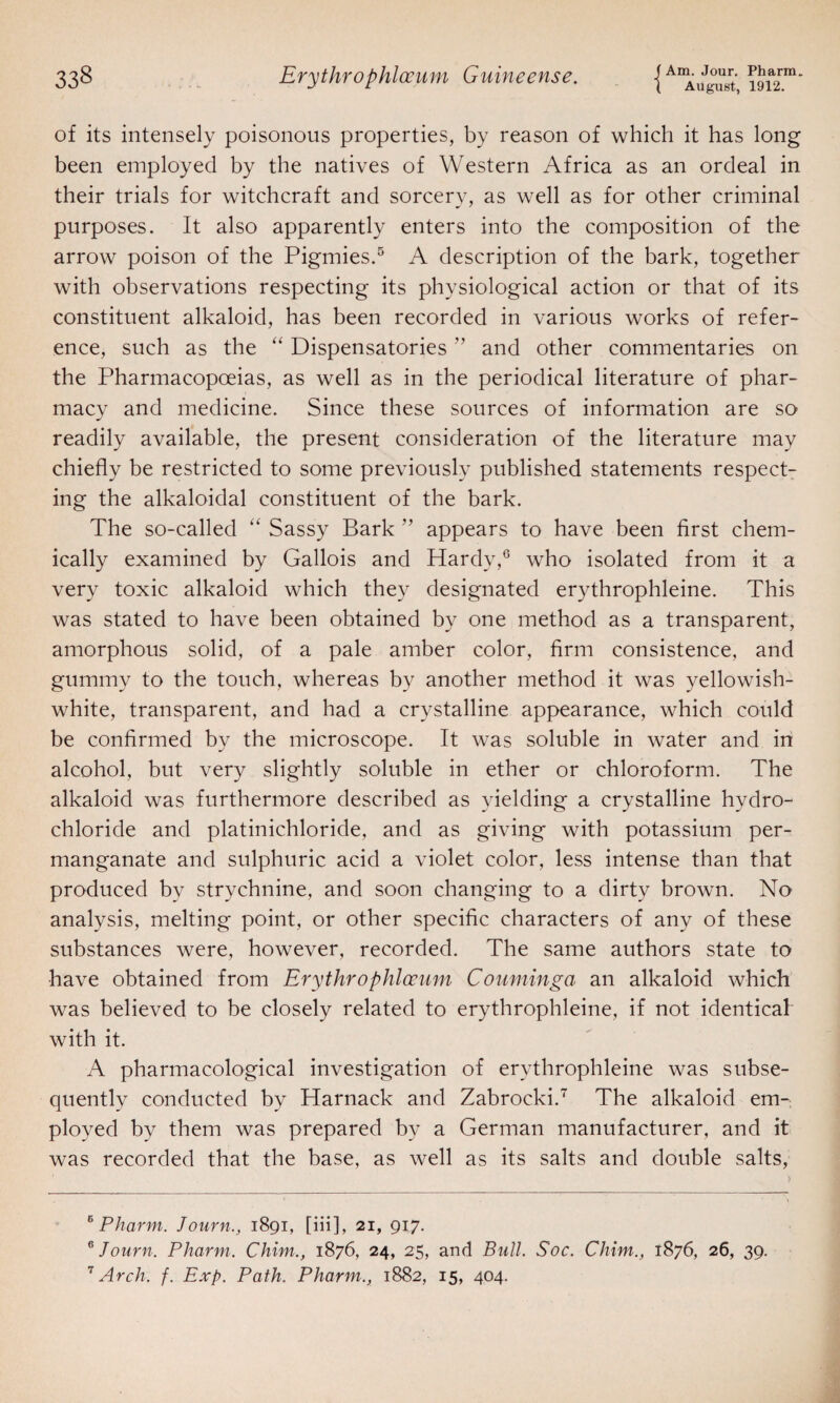 August, 1912. of its intensely poisonous properties, by reason of which it has long been employed by the natives of Western Africa as an ordeal in their trials for witchcraft and sorcery, as well as for other criminal purposes. It also apparently enters into the composition of the arrow poison of the Pigmies.5 A description of the bark, together with observations respecting its physiological action or that of its constituent alkaloid, has been recorded in various works of refer¬ ence, such as the “ Dispensatories ” and other commentaries on the Pharmacopoeias, as well as in the periodical literature of phar¬ macy and medicine. Since these sources of information are so readily available, the present consideration of the literature may chiefly be restricted to some previously published statements respect¬ ing the alkaloidal constituent of the bark. The so-called “ Sassy Bark ” appears to have been first chem¬ ically examined by Gallois and Hardy,6 who isolated from it a very toxic alkaloid which they designated erythrophleine. This was stated to have been obtained by one method as a transparent, amorphous solid, of a pale amber color, firm consistence, and gummy to the touch, whereas by another method it was yellowish- white, transparent, and had a crystalline appearance, which could be confirmed by the microscope. It was soluble in water and in alcohol, but very slightly soluble in ether or chloroform. The alkaloid was furthermore described as yielding a crystalline hydro¬ chloride and platinichloride, and as giving with potassium per¬ manganate and sulphuric acid a violet color, less intense than that produced by strychnine, and soon changing to a dirty brown. No analysis, melting point, or other specific characters of any of these substances were, however, recorded. The same authors state to have obtained from Erythrophlocum Couminga an alkaloid which was believed to be closely related to erythrophleine, if not identical with it. A pharmacological investigation of erythrophleine was subse¬ quently conducted by Harnack and Zabrocki.7 The alkaloid em¬ ployed by them was prepared by a German manufacturer, and it was recorded that the base, as well as its salts and double salts, e Pharm. Journ., 1891, [iii], 21, 917. 6 Journ. Pharm. Chim., 1876, 24, 25, and Bull. Soc. Chim., 1876, 26, 39. 7 Arch. f. Exp. Path. Pharm., 1882, 15, 404.