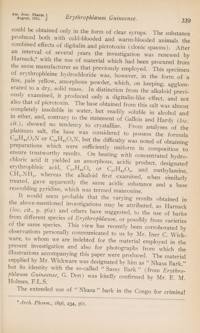 August, 1912. } Erythrophloeum Guineense. 339 could be obtained only in the form of clear syrups. The substance produced both with cold-blooded and warm-blooded animals the combined effects of digitalin and picrotoxin (clonic spasms). After an interval of several years the investigation was renewed by arnack,8 with the use of material which had been procured from the same manufacturer as that previously employed. This specimen ot erythrophleine hydrochloride was, however, in the form of a hue, pale yellow, amorphous powder, which, on keeping, agglom- erate<l t0 a dlT, solld mass. In distinction from the alkaloid previ¬ ously examined, it produced only a digitalin-like effect, and not also that of picrotoxin. The base obtained from this salt was almost completely insoluble in water, but readily soluble in alcohol and m ether> and> contrary to the statement of Gallois and Hardy (loc at ); showed no tendency to crystallize. From analyses of' the platmum sak tlie base was considered to possess the formula <-28H4,<J7jS or C28H1507N, but the difficulty was noted of obtaining preparations which were sufficiently uniform in composition to ensure trustworthy results. On heating with concentrated hydro¬ chloric acid it yielded an amorphous, acidic product, designated erythrophieic acid,. C,7H4,,°8 or C27H4208, and methylamine, 2’ u ieieas die alkaloid first examined, when similarly treated, gave apparently the same acidic substance and a base resembling pyridine, which was termed manconine. It would seem probable that the varying results obtained in the above-mentioned investigations may be attributed, as Harnack [,0C’ cup- 562) and others have suggested, to the use of barks from different species of ErythropMceum, or possibly from varieties of the same species. This view has recently been corroborated by observations personally communicated to us by Mr. Iner C. Wick- ware, to .whom we are indebted for the material employed in the present investigation and also for photographs from wffiich the illustrations accompanying this paper were produced. The material supplied by Mr. Wickware was designated by him as “ Nkasa Bark,” but its identity with the so-called Sassv Bark” (from Erythro¬ pMceum Guineense, G. Don) was kindly confirmed bv Mr F M Holmes, F.L.S. ' * ‘ The extended use of “ Nkasa ” bark in the Congo for criminal