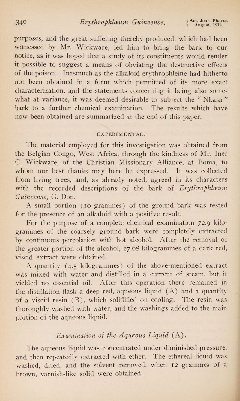 | August, 1912. purposes, and the great suffering thereby produced, which had been witnessed by Mr. Wickware, led him to bring the bark to our notice, as it was hoped that a study of its constituents would render it possible to suggest a means of obviating the destructive effects of the poison., Inasmuch as the alkaloid erythrophleine had hitherto not been obtained in a form which permitted of its more exact characterization, and the statements concerning it being also some¬ what at variance, it was deemed desirable to subject the “ Nkasa ” bark to a further chemical examination. The results which have now been obtained are summarized at the end of this paper. EXPERIMENTAL. The material employed for this investigation was obtained from the Belgian Congo, West Africa, through the kindness of Mr. Iner C. Wickware, of the Christian Missionary Alliance, at Boma, to whom our best thanks may here be expressed. It was collected from living trees, and, as already noted, agreed in its characters with the recorded descriptions of the bark of Erythrophloeum Guineense, G. Don. A small portion (io grammes) of the ground bark was tested for the presence of an alkaloid with a positive result. For the purpose of a complete chemical examination 72.9 kilo¬ grammes of the coarsely ground bark were completely extracted by continuous percolation with hot alcohol. After the removal of the greater portion of the alcohol, 27.68 kilogrammes of a dark red, viscid extract were obtained. A quantity (4.5 kilogrammes) of the above-mentioned extract was mixed with water and distilled in a current of steam, but it yielded no essential oil. After this operation there remained in the distillation flask a deep red, aqueous liquid (A) and a quantity of a viscid resin (B), which solidified on cooling. The resin was thoroughly washed with water, and the washings added to the main portion of the aqueous liquid. Examination of the Aqueous Liquid (A). The aqueous liquid was concentrated under diminished pressure, and then repeatedly extracted with ether. The ethereal liquid was washed, dried, and the solvent removed, when 12 grammes of a brown, varnish-like solid were obtained.