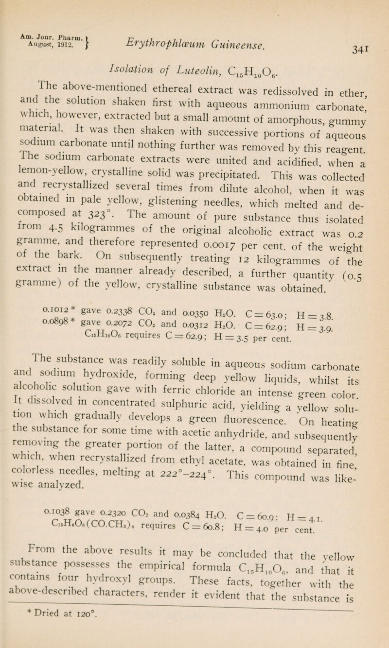 August, 1912. / Erythrophloeum Gnineense. 34i Isolation of Luteolin, C15H10O6. J lie above-mentioned ethereal extract was redissolved in ether and the solution shaken first with aqueous ammonium carbonate!  lch; ll0wever> extracted but a small amount of amorphous, gummy material. It was then shaken with successive portions of aqueous Kidium carbonate until nothing further was removed by this reagent, ihe sodium carbonate extracts were united and acidified, when a emon-yellow, crystalline solid was precipitated. This was collected and recrystallized several times from dilute alcohol, when it was obtained in pale yellow, glistening needles, which melted and de¬ composed at 323 °. The amount of pure substance thus isolated trom 4.5 kilogrammes of the original alcoholic extract was 0.2 gramme, and therefore represented 0.0017 per cent, of the weight of the bark. On subsequently treating 12 kilogrammes of the extract in the manner already described, a further quantity (o 5 gramme) of the yellow, crystalline substance was obtained.' 0.1012* gave 0.2338 COi and 0.0350 HsO. C = 63o- H = a8 0.0898* gave 0.2072 C02 and 0.0312 H20. 0 = 62.9;’ H = 3 9 c,5H,0°, requires 0 = 62.9; H = 3.5 per cent. ie substance was readily soluble in aqueous sodium carbonate and sodium hydroxide, forming deep yellow liquids, whilst its alcoholic solution gave with ferric chloride an intense green color It dissolved in concentrated sulphuric acid, yielding a yellow solu¬ tion winch gradually develops a green fluorescence. On heating ie substance tor some time with acetic anhydride, and subsequently removing the greater portion of the latter, a compound separated,  ich, when recrvstallized from ethyl acetate, was obtained in fine colorless needles, melting at 222°-224“. This compound was like- wise analyzed. 0.1038 gave 0.2320 C02 and 0.0384 H20. C = 6o.o; H = jr C]5H806(C0.CH3)4 requires C = 6o.8; H = 4.0 per cent. From the above results it may be concluded that the yellow substance possesses the empirical formula CI5H10Oa, and that it contains four hydroxyl groups. These facts, together with the above-described characters, render it evident that the substance is * Dried at 1200.