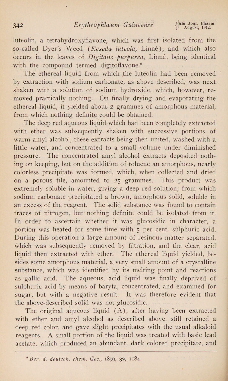 j August, 1912. luteolin, a tetrahydroxyflavone, which was first isolated from the so-called Dyer’s Weed (Reseda luteola, Linne), and which also occurs in the leaves of Digitalis purpurea, Linne, being identical with the compound termed digitoflavone.y The ethereal liquid from which ,the luteolin had been removed by extraction with sodium carbonate, as above described, was next shaken with a solution of sodium hydroxide, which, however, re¬ moved practically nothing. On finally drying and evaporating the ethereal liquid, it yielded about 2 grammes of amorphous material, from which nothing definite could be obtained. The deep red aqueous liquid which had been completely extracted with ether was subsequently shaken with successive portions of warm amyl alcohol, these extracts being then united, washed with a little water, and concentrated to a small volume under diminished pressure. The concentrated amyl alcohol extracts deposited noth¬ ing on keeping, but on the addition of toluene an amorphous, nearly colorless precipitate was formed, which, when collected and dried on a porous tile, amounted to 25 grammes. This product was extremely soluble in water, giving a deep red solution, from which sodium carbonate precipitated a brown, amorphous solid, soluble in an excess of the reagent. The solid substance was found to contain traces of nitrogen, but nothing definite could be isolated from it. In order to ascertain whether it was glucosidic in character, a portion was heated for some time with 5 per cent, sulphuric acid. During this operation a large amount of resinous matter separated, which was subsequently removed by filtration, and the clear, acid liquid then extracted with ether. The ethereal liquid yielded, be¬ sides some amorphous material, a very small amount of a crystalline substance, which was identified by its melting point and reactions as gallic acid. The aqueous, acid liquid was finally deprived of sulphuric acid by means of baryta, concentrated, and examined for sugar, but with a negative result. It was therefore evident that the above-described solid was not glucosidic. The original aqueous liquid (A), after having been extracted with ether and amyl alcohol as described above, still retained a deep red color, and gave slight precipitates with the usual alkaloid reagents. A small portion of the liquid was treated with basic lead acetate, which produced an abundant, dark colored precipitate, and 9 Ber. d. deutsch. chem. Ges., 1899, 32, 1184.