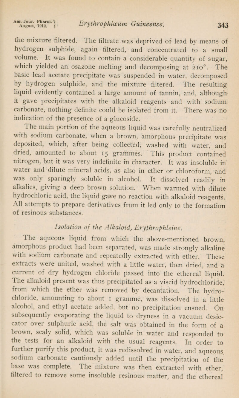 the mixture filtered. The filtrate was deprived of lead by means of hydrogen sulphide, again filtered, and concentrated to a small volume. It was found to contain a considerable quantity of sugar, which yielded an osazone melting and decomposing at 2io°. The basic lead acetate precipitate was suspended in water, decomposed by hydrogen sulphide, and the mixture filtered. The resulting liquid evidently contained a large amount of tannin, and, although- it gave precipitates with the alkaloid reagents and with sodium carbonate, nothing definite could be isolated from it. There was no indication of the presence of a glueoside. The main portion of the aqueous liquid was carefully neutralized with sodium carbonate, when a brown, amorphous precipitate was deposited, which, after being collected, washed with water, and dried, amounted to about 15 grammes. This product contained nitrogen, but it was very indefinite in character. It was insoluble in water and dilute mineral acids, as also in ether or chloroform, and was only sparingly soluble in alcohol. It dissolved readily in alkalies, giving a deep brown solution. When warmed with dilute hydrochloric acid, the liquid gave no reaction with alkaloid reagents. All attempts to prepare derivatives from it led only to the formation of resinous substances. Isolation of the Alkaloid, Erythrophleine. The aqueous liquid from which the above-mentioned brown, amorphous product had been separated, was made strongly alkaline with sodium carbonate and repeatedly extracted with ether. These extracts were united, washed with a little water, then dried, and a current of dry hydrogen chloride passed into the ethereal liquid. The alkaloid present was thus precipitated as a viscid hydrochloride, from which the ether was removed by decantation. The hydro¬ chloride, amounting to about 1 gramme, was dissolved in a little alcohol, and ethyl acetate added, but no precipitation ensued. On subsequently evaporating the liquid to dryness in a vacuum desic¬ cator over sulphuric acid, the salt was obtained in the form of a brown, scaly solid, which was soluble in water and responded to the tests for an alkaloid with the usual reagents. In order to further purify this product, it was redissolved in water, and aqueous sodium carbonate cautiously added until the precipitation of the base was complete. The mixture was then extracted with ether, filtered to remove some insoluble resinous matter, and the ethereal