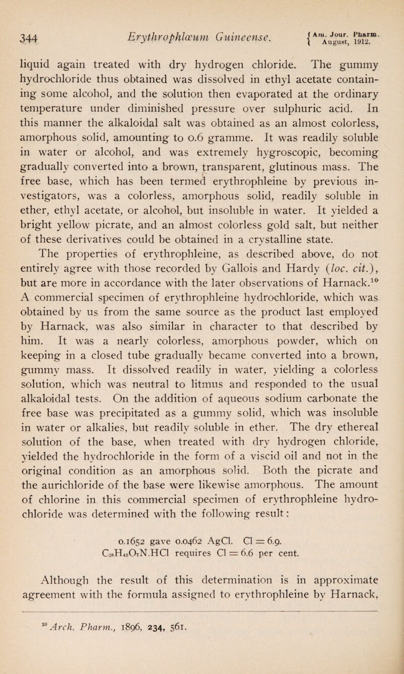 August, 1912. liquid again treated with dry hydrogen chloride. The gummy hydrochloride thus obtained was dissolved in ethyl acetate contain¬ ing some alcohol, and the solution then evaporated at the ordinary temperature under diminished pressure over sulphuric acid. In this manner the alkaloidal salt was obtained as an almost colorless, amorphous solid, amounting to 0.6 gramme. It was readily soluble in water or alcohol, and was extremely hygroscopic, becoming gradually converted into a brown, transparent, glutinous mass. The free base, which has been termed erythrophleine by previous in¬ vestigators, was a colorless, amorphous solid, readily soluble in ether, ethyl acetate, or alcohol, but insoluble in water. It yielded a bright yellow picrate, and an almost colorless gold salt, but neither of these derivatives could be obtained in a crystalline state. The properties of erythrophleine, as described above, do not entirely agree with those recorded by Gallois and Hardy (loc. cit.), but are more in accordance with the later observations of Harnack.10 A commercial specimen of erythrophleine hydrochloride, which was obtained by us from the same source as the product last employed by Harnack, was also similar in character to that described by him. It was a nearly colorless, amorphous powder, which on keeping in a closed tube gradually became converted into a brown, gummy mass. It dissolved readily in water, yielding a colorless solution, which was neutral to litmus and responded to the usual alkaloidal tests. On the addition of aqueous sodium carbonate the free base was precipitated as a gummy solid, which was insoluble in water or alkalies, but readily soluble in ether. The dry ethereal solution of the base, when treated with dry hydrogen chloride, yielded the hydrochloride in the form of a viscid oil and not in the original condition as an amorphous solid. Both the picrate and the aurichloride of the base were likewise amorphous. The amount of chlorine in this commercial specimen of erythrophleine hydro¬ chloride was determined with the following result: 0.1652 gave 0.0462 AgCl. 0 = 6.9. C28H43O7N.HCI requires Cl = 6.6 per cent. Although the result of this determination is in approximate agreement with the formula assigned to erythrophleine by Harnack,