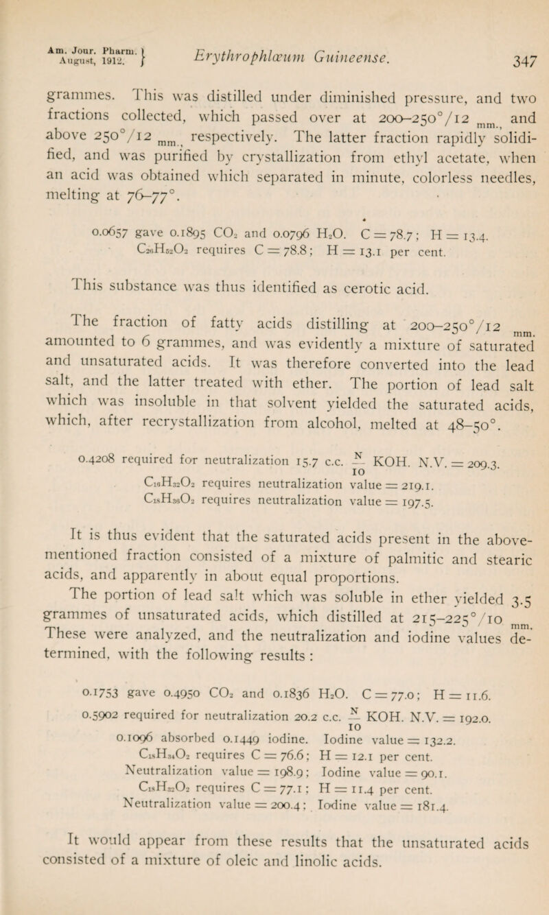 grammes. J his was distilled under diminished pressure, and two fractions collected, which passed over at 200—250°/i2 and above 25o°/i2 mm respectively. The latter fraction rapidly solidi¬ fied, and was purified by crystallization from ethyl acetate, when an acid was obtained which separated in minute, colorless needles, melting at 76-77°. 0.0657 gave 0.1895 C02 and 0.0796 H20. 0 = 78.7; H = 13.4. C20H52O2 requires C = 78.8; H = 13.1 per cent. 1 his substance was thus identified as cerotic acid. The fraction of fatty acids distilling at 200-250%2 amounted to 6 grammes, and was evidently a mixture of saturated and unsaturated acids. It was therefore converted into the lead salt, and the latter treated with ether. 4 he portion of lead salt which was insoluble in that solvent yielded the saturated acids, which, after recrystallization from alcohol, melted at 48—50°. 0.4208 required for neutralization 15.7 c.c. T. KOH NV =200? 10 ‘ * C18H32O2 requires neutralization value = 219.1. CisITsCX1 requires neutralization value = 197.5. It is thus evident that the saturated acids present in the above- mentioned fraction consisted of a mixture of palmitic and stearic acids, and apparently in about equal proportions. The portion of lead salt which was soluble in ether yielded 3.5 grammes of unsaturated acids, which distilled at 215-2250/10 These were analyzed, and the neutralization and iodine values de¬ termined, with the following results : O I753 gave 0.4950 CO2 and 0.1836 H2O. C = 77.0; H = ii.6. 0.5902 required for neutralization 20.2 c.c. N- KOH. N V = 19^0 10 0.1096 absorbed 0.1449 iodine. Iodine value = 132.2. C1.sH.uO2 requires C = 76.6; H = 12.1 per cent. Neutralization value =r 198.9; Iodine value = 90.1. C1SH32O2 requires C = 77.1; H = 11.4 per cent. Neutralization value = 200.4: Iodine value = 181.4. It would appear from these results that the unsaturated acids consisted of a mixture of oleic and linolic acids.