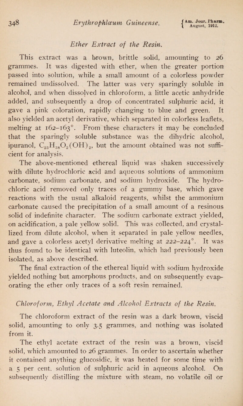 ( August, 1912. Ether Extract of the Resin. This extract was a brown, brittle solid, amounting to 26 grammes. It was digested with ether, when the greater portion passed into solution, while a small amount of a colorless powder remained undissolved. The latter was very sparingly soluble in alcohol, and when dissolved in chloroform, a little acetic anhydride added, and subsequently a drop of concentrated sulphuric acid, it gave a pink coloration, rapidly changing to blue and green. It also yielded an acetyl derivative, which separated in colorless leaflets, melting at 162-163°. From these characters it may be concluded that the sparingly soluble substance was the dihydric alcohol, ipuranol, C23H3802(0H)2, but the amount obtained was not suffi¬ cient for analysis. The above-mentioned ethereal liquid was shaken successively with dilute hydrochloric acid and aqueous solutions of ammonium carbonate, sodium carbonate, and sodium hydroxide. The hydro¬ chloric acid removed only traces of a gummy base, which gave reactions with the usual alkaloid reagents, whilst the ammonium carbonate caused the precipitation of a small amount of a resinous solid of indefinite character. The sodium carbonate extract yielded, on acidification, a pale yellow solid. This was collected, and crystal¬ lized from dilute alcohol, when it separated in pale yellow needles, and gave a colorless acetyl derivative melting at 222-2240. It was thus found to be identical with luteolin, which had previously been isolated, as above described. The final extraction of the ethereal liquid with sodium hvdroxide yielded nothing but amorphous products, and on subsequently evap¬ orating the ether only traces of a soft resin remained. Chloroform, Ethyl Acetate and Alcohol Extracts of the Resin. The chloroform extract of the resin was a dark brown, viscid solid, amounting to only 3.5 grammes, and nothing was isolated from it. The ethyl acetate extract of the resin was a brown, viscid solid, which amounted to 26 grammes. In order to ascertain whether it contained anything glucosidic, it was heated for some time with a 5 per cent, solution of sulphuric acid in aqueous alcohol. On subsequently distilling the mixture with steam, no volatile oil or