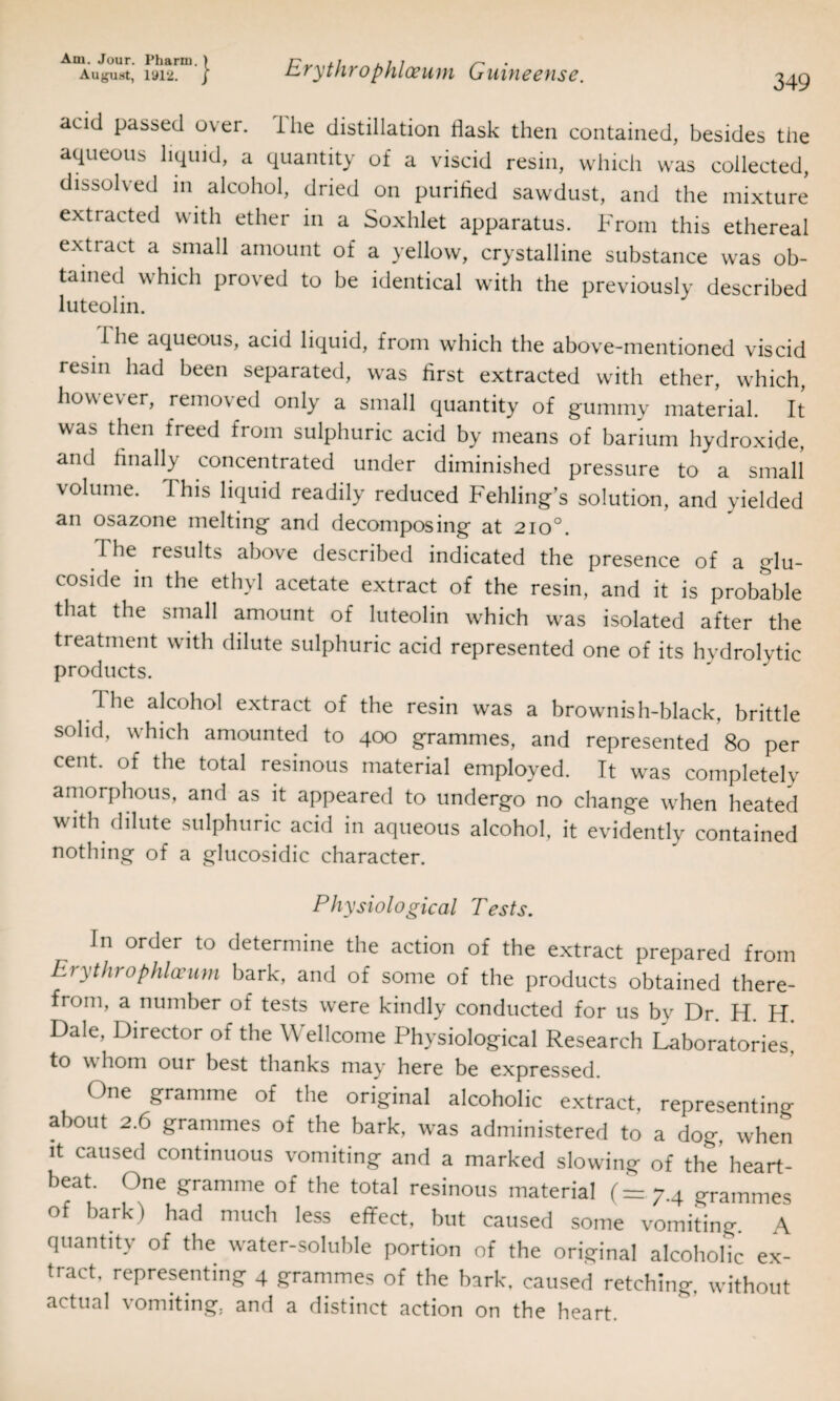 Am. Jour. Pharm. ) ui i ^ August, 1912. j zrythrophloeum (jiiitieevise. 349 acid passed over. The distillation flask then contained, besides the aqueous liquid, a quantity of a viscid resin, which was collected, dissolved in alcohol, dried on purified sawdust, and the mixture extracted with ether in a Soxhlet apparatus. From this ethereal extract a small amount of a yellow, crystalline substance was ob¬ tained which proved to be identical with the previously described luteolin. I lie aqueous, acid liquid, from which the above-mentioned viscid resin had been separated, was first extracted with ether, which, however, removed only a small quantity of gummy material. It was then freed from sulphuric acid by means of barium hydroxide, ami finally concentrated under diminished pressure to a small volume. This liquid readily reduced Fehling’s solution, and yielded an osazone melting and decomposing at 2io°. The results above described indicated the presence of a glu- coside in the ethyl acetate extract of the resin, and it is probable that the small amount of luteolin which was isolated after the treatment with dilute sulphuric acid represented one of its hydrolytic products. 1 he alcohol extract of the resin was a brownish-black, brittle solid, which amounted to 400 grammes, and represented 80 per cent, of the total resinous material employed. It was completely amorphous, and as it appeared to undergo no change when heated with dilute sulphuric acid in aqueous alcohol, it evidently contained nothing of a glucosidic character. Physiological Tests. In order to determine the action of the extract prepared from Eiythrophlceum bark, and of some of the products obtained there¬ from, a number of tests were kindly conducted for us bv Dr. H. H. Dale, Director of the Wellcome Physiological Research Laboratories, to w horn our best thanks may here be expressed. One gramme of the original alcoholic extract, representing about 2.6 grammes of the bark, was administered to a dog, when it caused continuous vomiting and a marked slowing of the heart¬ beat. One gramme of the total resinous material (= 7.4 grammes of bark) had much less effect, but caused some vomiting. A quantity of the water-soluble portion of the original alcoholic ex¬ tract, representing 4 grammes of the bark, caused retching, without actual vomiting, and a distinct action on the heart.