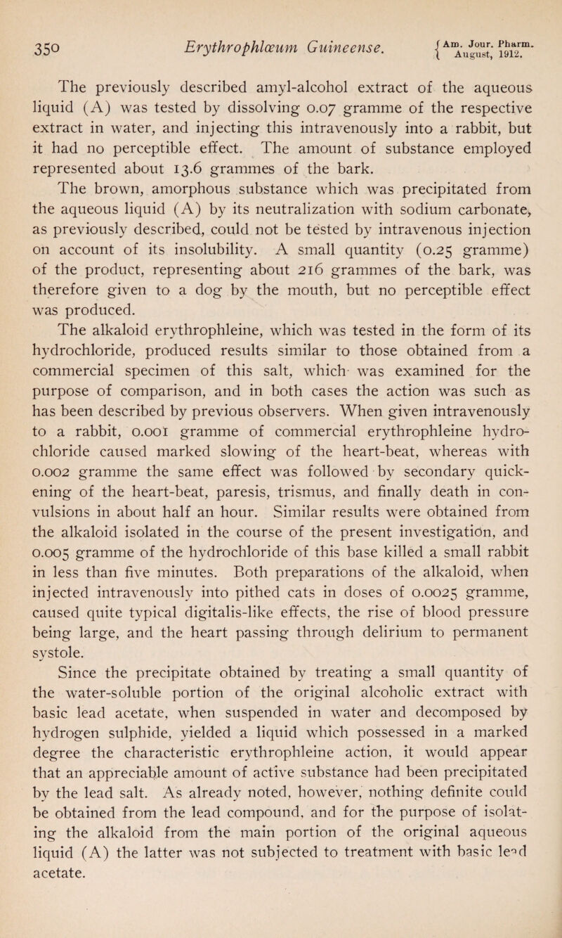 August, 1912. The previously described amyl-alcohol extract of the aqueous liquid (A) was tested by dissolving 0.07 gramme of the respective extract in water, and injecting this intravenously into a rabbit, but it had no perceptible effect. The amount of substance employed represented about 13.6 grammes of the bark. The brown, amorphous substance which was precipitated from the aqueous liquid (A) by its neutralization with sodium carbonate, as previously described, could not be tested by intravenous injection on account of its insolubility. A small quantity (0.25 gramme) of the product, representing about 216 grammes of the bark, was therefore given to a dog by the mouth, but no perceptible effect was produced. The alkaloid erythrophleine, which was tested in the form of its hydrochloride, produced results similar to those obtained from a commercial specimen of this salt, which was examined for the purpose of comparison, and in both cases the action was such as has been described by previous observers. When given intravenously to a rabbit, 0.001 gramme of commercial erythrophleine hydro¬ chloride caused marked slowing of the heart-beat, whereas with 0.002 gramme the same effect was followed by secondary quick¬ ening of the heart-beat, paresis, trismus, and finally death in con¬ vulsions in about half an hour. Similar results were obtained from the alkaloid isolated in the course of the present investigation, and 0.005 gramme of the hydrochloride of this base killed a small rabbit in less than five minutes. Both preparations of the alkaloid, when injected intravenously into pithed cats in doses of 0.0025 gramme, caused quite typical digitalis-like effects, the rise of blood pressure being large, and the heart passing through delirium to permanent systole. Since the precipitate obtained by treating a small quantity of the water-soluble portion of the original alcoholic extract with basic lead acetate, when suspended in water and decomposed by hydrogen sulphide, yielded a liquid which possessed in a marked degree the characteristic erythrophleine action, it would appear that an appreciable amount of active substance had been precipitated by the lead salt. As already noted, however, nothing definite could be obtained from the lead compound, and for the purpose of isolat¬ ing the alkaloid from the main portion of the original aqueous liquid (A) the latter was not subjected to treatment with basic le^d acetate.