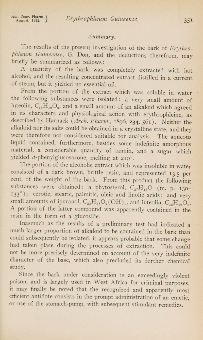 Summary. I he results of the present investigation of the bark of Erythro- pliloeum Guineense, G. Don, and the deductions therefrom, may briefly be summarized as follows: A quantity of the bark was completely extracted with hot alcohol, and the resulting concentrated extract distilled in a current of steam, but it yielded no essential oil. From the portion of the extract which was soluble in water the following substances were isolated: a very small amount of luteolin, C15H10Oa, and a small amount of an alkaloid which agreed in its characters and physiological action with erythrophleine, as described by Harnack (Arch. Pharm., 1896, 234, 561). Neither the alkaloid nor its salts could be obtained in a crystalline state, and they v ere therefore not considered suitable for analysis. The aqueous liquid contained, furthermore, besides some indefinite amorphous material, a considerable quantity of tannin, and a sugar which yielded d-phenylglucosazone, melting at 2100. The portion of the alcoholic extract which was insoluble in water consisted of a dark brown, brittle resin, and represented 13.5 per cent, of the weight of the bark. From this product the following substances were obtained: a phytosterol, Co7H4fiO (m. p. 130— T33 1 » cerotic, stearic, palmitic, oleic and linolic acids; and very small amounts of ipuranol, C23H3802(0H)2, and luteolin, C15H10O6. A portion of the latter compound was apparently contained in the resin in the form of a glucoside. Inasmuch as the results of a preliminary test had indicated a much larger proportion of alkaloid to be contained in the bark than could subsequently be isolated, it appears probable that some change had taken place during the processes of extraction. This could not be more precisely determined on account of the very indefinite character of the base, which also precluded its further chemical study. Since the bark under consideration is an exceedingly violent poison, and is largely used in West Africa for criminal purposes, it may finally be noted that the recognized and apparently most efficient antidote consists in the prompt administration of an emetic, or use of the stomach-pump, with subsequent stimulant remedies.