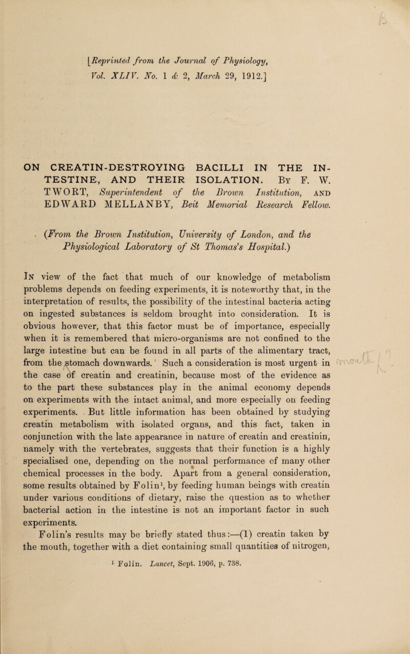 [_.Reprinted from the Journal of Physiology, Vol XLIV. No. 1 & 2, March 29, 1912.] ON CREATIN-DESTROYING BACILLI IN THE IN¬ TESTINE, AND THEIR ISOLATION. By F. W. TWORT, Superintendent of the Brown Institution, and EDWARD MELLANBY, Beit Memorial Research Fellow. . (From the Brown Institution, University of London, and the Physiological Laboratory of St Thomas's Hospital.) In view of the fact that much of our knowledge of metabolism problems depends on feeding experiments, it is noteworthy that, in the interpretation of results, the possibility of the intestinal bacteria acting on ingested substances is seldom brought into consideration. It is obvious however, that this factor must be of importance, especially when it is remembered that micro-organisms are not confined to the large intestine but can be found in all parts of the alimentary tract, from the stomach downwards. Such a consideration is most urgent in the case of creatin and creatinin, because most of the evidence as to the part these substances play in the animal economy depends on experiments with the intact animal, and more especially on feeding experiments. But little information has been obtained by studying creatin metabolism with isolated organs, and this fact, taken in conjunction with the late appearance in nature of creatin and creatinin, namely with the vertebrates, suggests that their function is a highly specialised one, depending on the normal performance of many other chemical processes in the body. Apart from a general consideration, some results obtained by Folin1, by feeding human beings with creatin under various conditions of dietary, raise the question as to whether bacterial action in the intestine is not an important factor in such experiments. Folin’s results may be briefly stated thus:—(1) creatin taken by the mouth, together with a diet containing small quantities of nitrogen, 1 Folin. Lancet, Sept. 1906, p. 738.