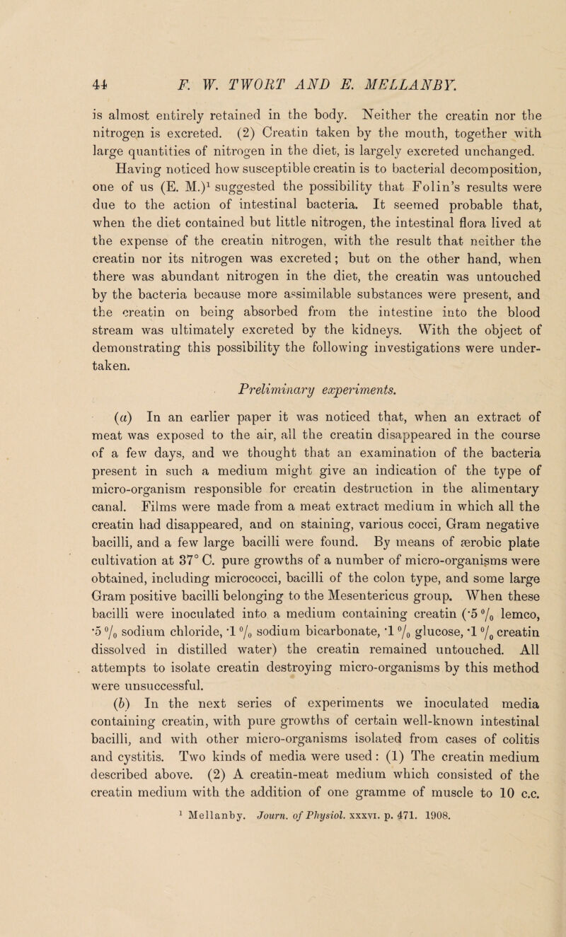 is almost entirely retained in the body. Neither the creatin nor the nitrogen is excreted. (2) Creatin taken by the mouth, together with large quantities of nitrogen in the diet, is largely excreted unchanged. Having noticed how susceptible creatin is to bacterial decomposition, one of us (E. M.)1 suggested the possibility that Folin’s results were due to the action of intestinal bacteria. It seemed probable that, when the diet contained but little nitrogen, the intestinal flora lived at the expense of the creatin nitrogen, with the result that neither the creatin nor its nitrogen was excreted; but on the other hand, when there was abundant nitrogen in the diet, the creatin was untouched by the bacteria because more assimilable substances were present, and the creatin on being absorbed from the intestine into the blood stream was ultimately excreted by the kidneys. With the object of demonstrating this possibility the following investigations were under¬ taken. Preliminary experiments. {a) In an earlier paper it was noticed that, when an extract of meat was exposed to the air, all the creatin disappeared in the course of a few days, and we thought that an examination of the bacteria present in such a medium might give an indication of the type of micro-organism responsible for creatin destruction in the alimentary canal. Films were made from a meat extract medium in which all the creatin had disappeared, and on staining, various cocci, Gram negative bacilli, and a few large bacilli were found. By means of aerobic plate cultivation at 87° C. pure growths of a number of micro-organisms were obtained, including micrococci, bacilli of the colon type, and some large Gram positive bacilli belonging to the Mesentericus group. When these bacilli were inoculated into a medium containing creatin ('5 °/o lemco, *5 °/0 sodium chloride, '1 °/0 sodium bicarbonate, *1 °/0 glucose, *1 °/0 creatin dissolved in distilled water) the creatin remained untouched. All attempts to isolate creatin destroying micro-organisms by this method were unsuccessful. (b) In the next series of experiments we inoculated media containing creatin, with pure growths of certain well-known intestinal bacilli, and with other micro-organisms isolated from cases of colitis and cystitis. Two kinds of media were used : (1) The creatin medium described above. (2) A creatin-meat medium which consisted of the creatin medium with the addition of one gramme of muscle to 10 c.c. 1 Mellanby. Journ. of Physiol, xxxvi. p. 471. 1908.