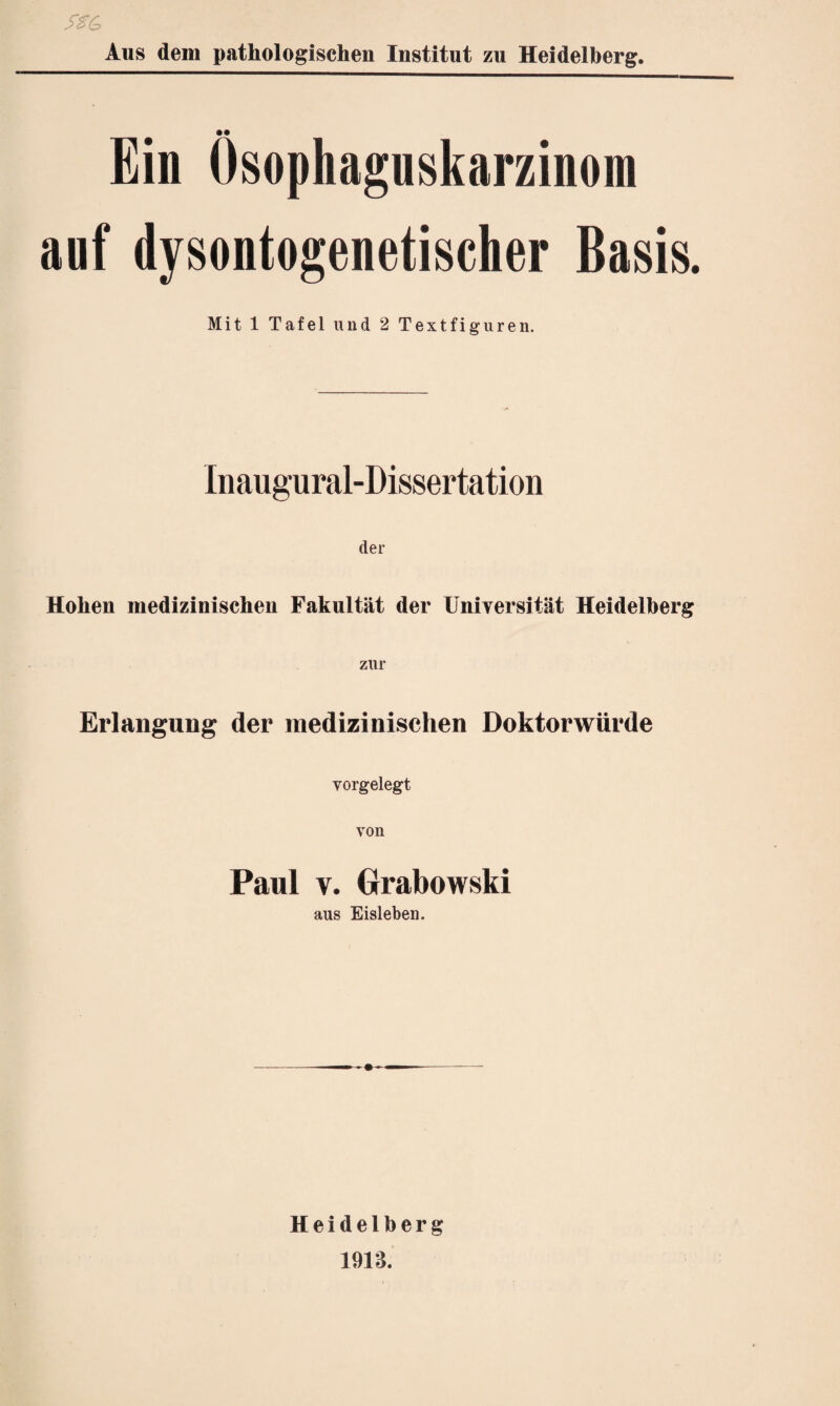 _ •# Ein Ösophaguskarzinom auf dysontogenetischer Basis. Mit 1 Tafel und 2 Textfiguren. Inaugural-Dissertation der Hohen medizinischen Fakultät der Universität Heidelberg zur Erlangung der medizinischen Doktorwürde vorgelegt von Paul v. Grabowski aus Eisleben. Heidelberg 191$.