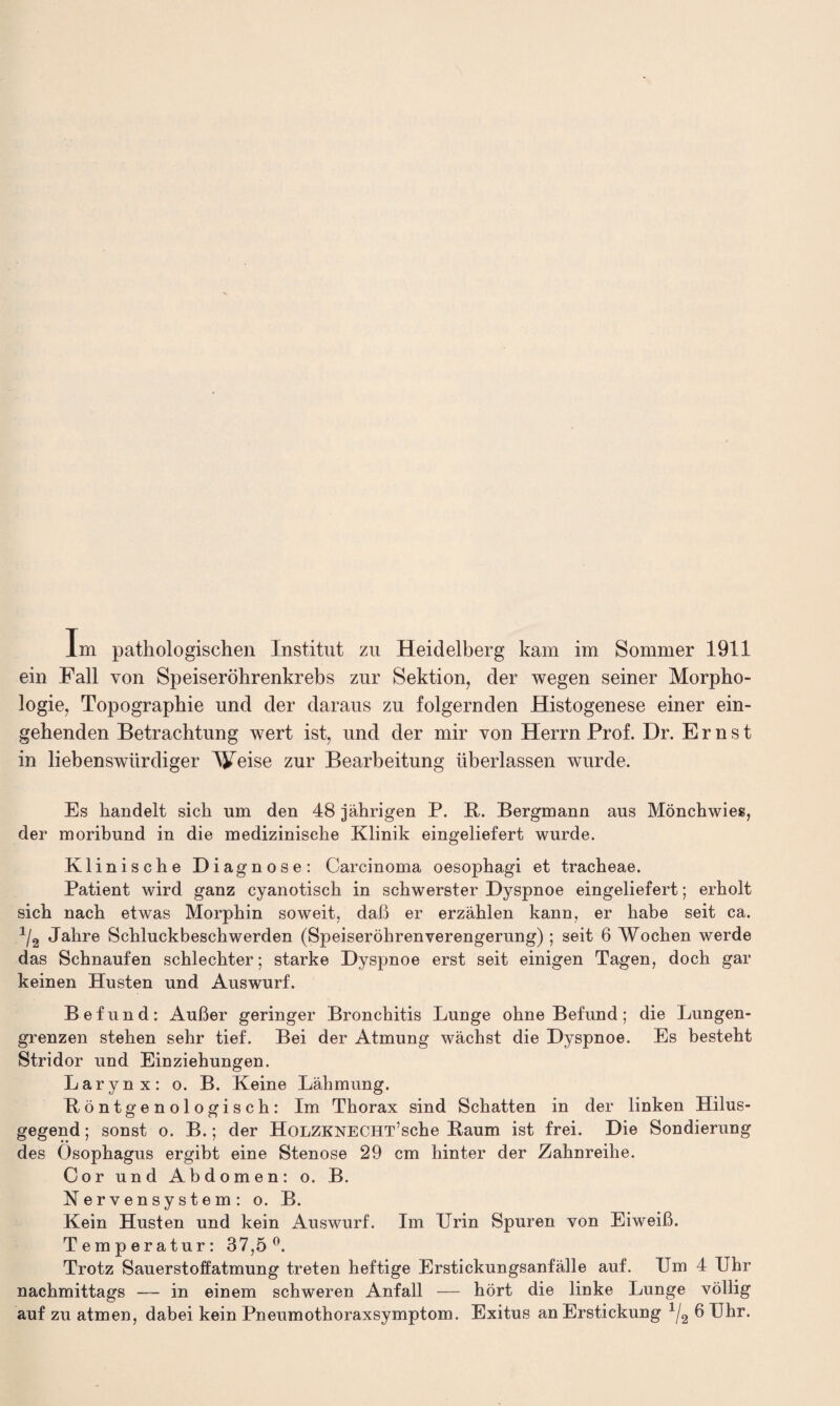 Im pathologischen Institut zu Heidelberg kam im Sommer 1911 ein Fall von Speiseröhrenkrebs zur Sektion, der wegen seiner Morpho¬ logie, Topographie und der daraus zu folgernden Histogenese einer ein¬ gehenden Betrachtung wert ist, und der mir von Herrn Prof. Dr. Ernst in liebenswürdiger Ameise zur Bearbeitung überlassen wurde. Es handelt sich um den 48 jährigen P. B. Bergmann aus Mönchwies, der moribund in die medizinische Klinik eingeliefert wurde. Klinische Diagnose: Carcinoma oesophagi et tracheae. Patient wird ganz cyanotisch in schwerster Dyspnoe eingeliefert; erholt sich nach etwas Morphin soweit, daß er erzählen kann, er habe seit ca. 1/2 Jahre Schluckbeschwerden (SpeiseröhrenVerengerung) ; seit 6 Wochen werde das Schnaufen schlechter; starke Dyspnoe erst seit einigen Tagen, doch gar keinen Husten und Auswurf. Befund: Außer geringer Bronchitis Lunge ohne Befund; die Lungen¬ grenzen stehen sehr tief. Bei der Atmung wächst die Dyspnoe. Es besteht Stridor und Einziehungen. Larynx: o. B. Keine Lähmung. Böntgenologisch: Im Thorax sind Schatten in der linken Hilus- gegend; sonst o. B.; der HoLZKNECHT’sche Baum ist frei. Die Sondierung des Ösophagus ergibt eine Stenose 29 cm hinter der Zahnreihe. Cor und Abdomen: o. B. Nervensystem: o. B. Kein Husten und kein Auswurf. Im Urin Spuren von Eiweiß. Temperatur: 37,5°. Trotz Sauerstoffatmung treten heftige Erstickungsanfälle auf. Um 4 Uhr nachmittags — in einem schweren Anfall — hört die linke Lunge völlig auf zu atmen, dabei kein Pneumothoraxsymptom. Exitus an Erstickung 1j2 6 Uhr.