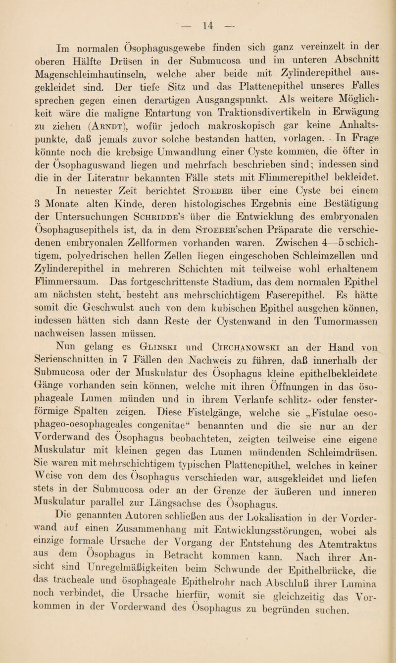 Im normalen Ösophagusgewebe finden sich ganz vereinzelt in der oberen Hälfte Drüsen in der Submucosa und im unteren Abschnitt Magenschleimhautinseln, welche aber beide mit Zylinderepithel aus¬ gekleidet sind. Der tiefe Sitz und das Plattenepithel unseres Falles sprechen gegen einen derartigen Ausgangspunkt. Als weitere Möglich¬ keit wäre die maligne Entartung von Traktionsdivertikeln in Erwägung zu ziehen (Arndt), wofür jedoch makroskopisch gar keine Anhalts¬ punkte, daß jemals zuvor solche bestanden hatten, Vorlagen. . In Frage könnte noch die krebsige Umwandlung einer Cyste kommen, die öfter in der Ösophaguswand liegen und mehrfach beschrieben sind; indessen sind die in der Literatur bekannten Fälle stets mit Flimmerepithel bekleidet. In neuester Zeit berichtet Stoeber über eine Cyste bei einem 3 Monate alten Kinde, deren histologisches Ergebnis eine Bestätigung der Untersuchungen Schridde’s über die Entwicklung des embryonalen Ösophagusepithels ist, da in dem STOEBER’schen Präparate die verschie¬ denen embryonalen Zellformen vorhanden waren. Zwischen 4—5 schich¬ tigem, polyedrischen hellen Zellen liegen eingeschoben Schleimzellen und Zylinderepithel in mehreren Schichten mit teilweise wohl erhaltenem Flimmersaum. Das fortgeschrittenste Stadium, das dem normalen Epithel am nächsten steht, besteht aus mehrschichtigem Faserepithel. Es hätte somit die Geschwulst auch von dem kubischen Epithel ausgehen können, indessen hätten sich dann Beste der Cystenwand in den Tumormassen nachweisen lassen müssen. Nun gelang es Glinski und Ciechanowski an der Hand von Serienschnitten in 7 Fällen den Nachweis zu führen, daß innerhalb der Submucosa oder der Muskulatur des Ösophagus kleine epithelbekleidete Gänge vorhanden sein können, welche mit ihren Öffnungen in das öso- phageale Lumen münden und in ihrem Verlaufe schlitz- oder fenster¬ förmige Spalten zeigen. Diese Fistelgänge, welche sie „Fistulae oeso- phageo-oesophageales congenitae‘ benannten und die sie nur an der Vorderwand des Ösophagus beobachteten, zeigten teilweise eine eigene Muskulatur mit kleinen gegen das Lumen mündenden Schleimdrüsen. Sie waren mit mehrschichtigem typischen Plattenepithel, welches in keiner Weise von dem des Ösophagus verschieden war, ausgekleidet und liefen stets in dei Submucosa oder an der Grenze der äußeren und inneren Muskulatur parallel zur Längsachse des Ösophagus. Die genannten Autoren schließen aus der Lokalisation in der Vorder¬ wand auf einen Zusammenhang mit Entwicklungsstörungen, wobei als einzige formale Ursache der Vorgang der Entstehung des Atemtraktus aus dem Ösophagus in Betracht kommen kann. Nach ihrer An¬ sicht sind Unregelmäßigkeiten beim Schwunde der Epithelbrücke, die das tracheale und ösophageale Epithelrohr nach Abschluß ihrer Lumina noch verbindet, die Ursache hierfür, womit sie gleichzeitig das Vor¬ kommen in der Vorderwand des Ösophagus zu begründen suchen.