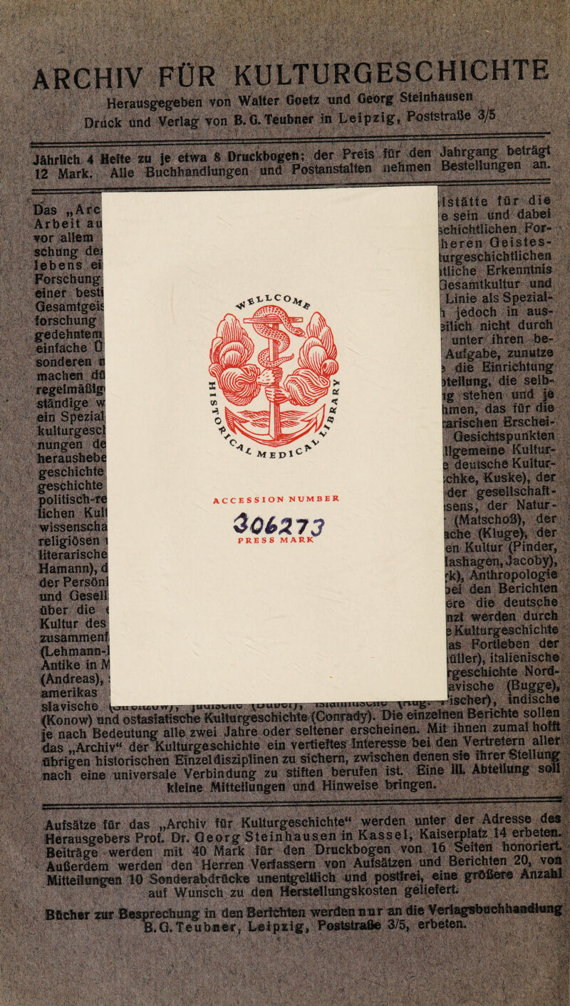 Herausgegeben von WaUer Goetz und Georg Steinhausen Druck und Verlag von B.G. Teubner in Leipzig, Fostslrage 3/5^ Jährlich 4 Hefte zu je etwa 8 Druckbogen; der ^S^den Ä^f 12 Mark. Alle Buchhandlungen und Postanstalten nehmen Bestellungen an. '■•'■■•'■ ■■ ■.. v-^ .'■ ..V. ■-,': ,V,.£..•' • ::t m m S^feas«!: = — M 'M Arbeit au vor allem msmt Forschung einer best! Gesamtgeis forschung gedehntem einfache Ü sonderen n machen dä > »■ > «. v < 7 ^ regelmäßig ständige w ein Spezial kulturgescl Ar> ^lcoAf »Stätte für die e seih und dabei schichtiichen For- heren Geistes- urgeschichtlichen tliche Erkenntnis lesamtkultur und^. Linie als Spezia^ jedoch in aus- ilich nicht durch unter ihren be- . Aufgabe, zunutze ? die Einrichtung Heilung, die selb¬ ig stehen und je hmert, das für die ^ MEDl geschichte r geschichte ACCESSION NUMBER $Ql>213 WmjM politischste liehen Kult wissenseha t^ligiösM i literarische Hamann), d der Persöni und Gesell über die i Kultur des zusammen! (Lehmann-J ■ i iji m . . ,——-y- • V ' • j ' -j U , t; ^ ' .1 y \ > ,y _ ’ '  ' \ '* *1 ,1y- • ■ • \ * ■  «<' Aufsätze für das „Archiv für Kulturgeschichte“ werden ijnler der Adresse des Herausgebers Prot. Dr. Georg Steinhausen in Kassel, Kaiserplalz 14 erbeten. Beiträge werden mit 40 Mark fat äen Druckbogen von 16 ^Seiten honoriert. > ' Außerdem werden dpn Herren Verfassern von Aufsätzen und BencMra 2Q,AnM A Mitteilungen 10 Sonderabdrficke unen^elflich und posttrei, eme grflßere Anzahl ; * ; auf Wunsch zu den Herstellungskosten geliefert. _ . . ^1. ^.«^«Phhaadtunrr „..e in den BerMHett werden nur an die Verlagsbuchhandlung B.G.teubner, Leipzig, Postetraße 3/5, erbeten.