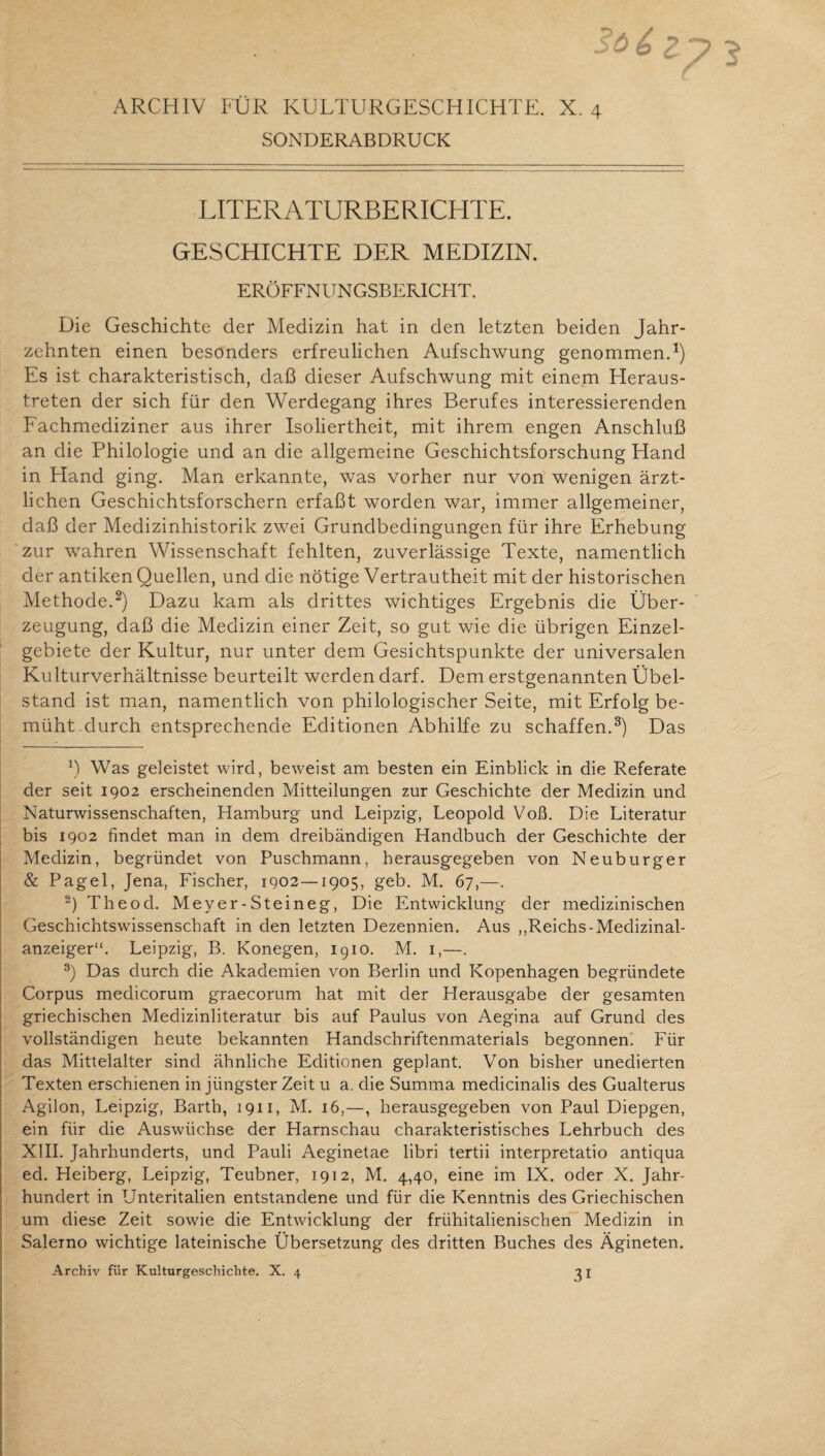 ARCHIV FÜR KULTURGESCHICHTE. X. 4 SONDERABDRUCK LITERATURBERICHTE. GESCHICHTE DER MEDIZIN. ERÖFFNUNGSBERICHT. Die Geschichte der Medizin hat in den letzten beiden Jahr¬ zehnten einen besonders erfreulichen Aufschwung genommen.1) Es ist charakteristisch, daß dieser Aufschwung mit einem Heraus¬ treten der sich für den Werdegang ihres Berufes interessierenden Fachmediziner aus ihrer Isoliertheit, mit ihrem engen Anschluß an die Philologie und an die allgemeine Geschichtsforschung Hand in Hand ging. Man erkannte, was vorher nur von wenigen ärzt¬ lichen Geschichtsforschern erfaßt worden war, immer allgemeiner, daß der Medizinhistorik zwei Grundbedingungen für ihre Erhebung zur wahren Wissenschaft fehlten, zuverlässige Texte, namentlich der antiken Quellen, und die nötige Vertrautheit mit der historischen Methode.2) Dazu kam als drittes wichtiges Ergebnis die Über¬ zeugung, daß die Medizin einer Zeit, so gut wie die übrigen Einzel¬ gebiete der Kultur, nur unter dem Gesichtspunkte der universalen Kulturverhältnisse beurteilt werden darf. Dem erstgenannten Übel¬ stand ist man, namentlich von philologischer Seite, mit Erfolg be¬ müht.durch entsprechende Editionen Abhilfe zu schaffen.3) Das x) Was geleistet wird, beweist am besten ein Einblick in die Referate der seit 1902 erscheinenden Mitteilungen zur Geschichte der Medizin und Naturwissenschaften, Hamburg und Leipzig, Leopold Voß. Die Literatur bis 1902 findet man in dem dreibändigen Handbuch der Geschichte der Medizin, begründet von Puschmann, herausgegeben von Neuburger & Pagel, Jena, Fischer, 1902—1905, geb. M. 67,—. 2) Theod. Meyer-Steineg, Die Entwicklung der medizinischen Geschichtswissenschaft in den letzten Dezennien. Aus ,,Reichs-Medizinal¬ anzeiger“. Leipzig, B. Konegen, 1910. M. 1,—. 3) Das durch die Akademien von Berlin und Kopenhagen begründete Corpus medicorum graecorum hat mit der Herausgabe der gesamten griechischen Medizinliteratur bis auf Paulus von Aegina auf Grund des vollständigen heute bekannten Handschriftenmaterials begonnen. Für das Mittelalter sind ähnliche Editionen geplant. Von bisher unedierten Texten erschienen in jüngster Zeit u a. die Summa medicinalis des Gualterus Agilon, Leipzig, Barth, 1911, M. 16,—, herausgegeben von Paul Diepgen, ein für die Auswüchse der Harnschau charakteristisches Lehrbuch des XIII. Jahrhunderts, und Pauli Aeginetae libri tertii interpretatio antiqua ed. Heiberg, Leipzig, Teubner, 1912, M. 4,40, eine im IX. oder X. Jahr¬ hundert in Unteritalien entstandene und für die Kenntnis des Griechischen um diese Zeit sowie die Entwicklung der frühitalienischen Medizin in Salerno wichtige lateinische Übersetzung des dritten Buches des Ägineten. Archiv für Kulturgeschichte. X. 4 31