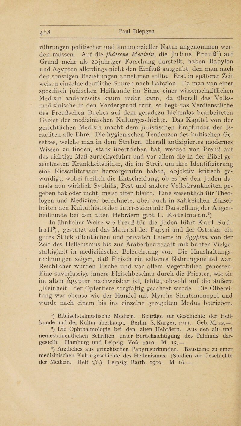 rührungen politischer und kommerzieller Natur angenommen wer¬ den müssen. Auf die jüdische Medizin, die Julius Preuß1) auf Grund mehr als 20jähriger Forschung darstellt, haben Babylon und Ägypten allerdings nicht den Einfluß ausgeübt, den man nach den sonstigen Beziehungen annehmen sollte. Erst in späterer Zeit weisen einzelne deutliche Souren nach Babylon. Da man von einer spezifisch jüdischen Heilkunde im Sinne einer wissenschaftlichen Medizin andererseits kaum reden kann, da überall das Volks¬ medizinische in den Vordergrund tritt, so liegt das Verdienstliche des Preußschen Buches auf dem geradezu lückenlos bearbeiteten Gebiet der medizinischen Kulturgeschichte. Das Kapitel von der gerichtlichen Medizin macht dem juristischen Empfinden der Is¬ raeliten alle Ehre. Die hygienischen Tendenzen des kultischen Ge¬ setzes, welche man in dem Streben, überall antizipiertes modernes Wissen zu finden, stark übertrieben hat, werden von Preuß auf das richtige Maß zurückgeführt und vor allem die in der Bibel ge¬ zeichneten Krankheitsbilder, die im Streit um ihre Identifizierung eine Riesenliteratur hervorgerufen haben, objektiv kritisch ge¬ würdigt, wobei freilich die Entscheidung, ob es bei den Juden da¬ mals nun wirklich Syphilis, Pest und andere Volkskrankheiten ge¬ geben hat oder nicht, meist offen bleibt. Eine wesentlich für Theo¬ logen und Mediziner berechnete, aber auch in zahlreichen Einzel¬ heiten den Kulturhistoriker interessierende Darstellung der Augen¬ heilkunde bei den alten Hebräern gibt L. Kotelmann.2) In ähnlicher Weise wie Preuß für die Juden führt Karl Sud- hoff3), gestützt auf das Material der Papyri und der Ostraka, ein gutes Stück öffentlichen und privaten Lebens in Ägypten von der Zeit des Hellenismus bis zur Araberherrschaft mit bunter Vielge¬ staltigkeit in medizinischer Beleuchtung vor. Die Haushaltungs¬ rechnungen zeigen, daß Fleisch ein seltenes Nahrungsmittel war. Reichlicher wurden Fische und vor allem Vegetabilien genossen. Eine zuverlässige innere Fleischbeschau durch die Priester, wie sie im alten Ägypten nachweisbar ist, fehlte,'obwohl auf die äußere „Reinheit“ der Opfertiere sorgfältig geachtet wurde. Die Ölberei¬ tung war ebenso wie der Handel mit Myrrhe Staatsmonopol und wurde nach einem bis ins einzelne geregelten Modus betrieben. J Biblisch-talmudische Medizin. Beiträge zur Geschichte der Heil¬ kunde und der Kultur überhaupt. Berlin, S. Karger, 1911. Geb. M. 22,—. 2) Die Ophthalmologie bei den alten Hebräern. Aus den alt- und neutestamentlichen Schriften unter Berücksichtigung des Talmuds dar¬ gestellt. Hamburg und Leipzig, Voß, 19(0. M. 15,—. 3) Ärztliches aus griechischen Papyrusurkunden. Bausteine zu einer medizinischen Kulturgeschichte des Hellenismus. (Studien zur Geschichte der Medizin. Heft 5/6.) Leipzig, Barth, 1909. M. 16,—.