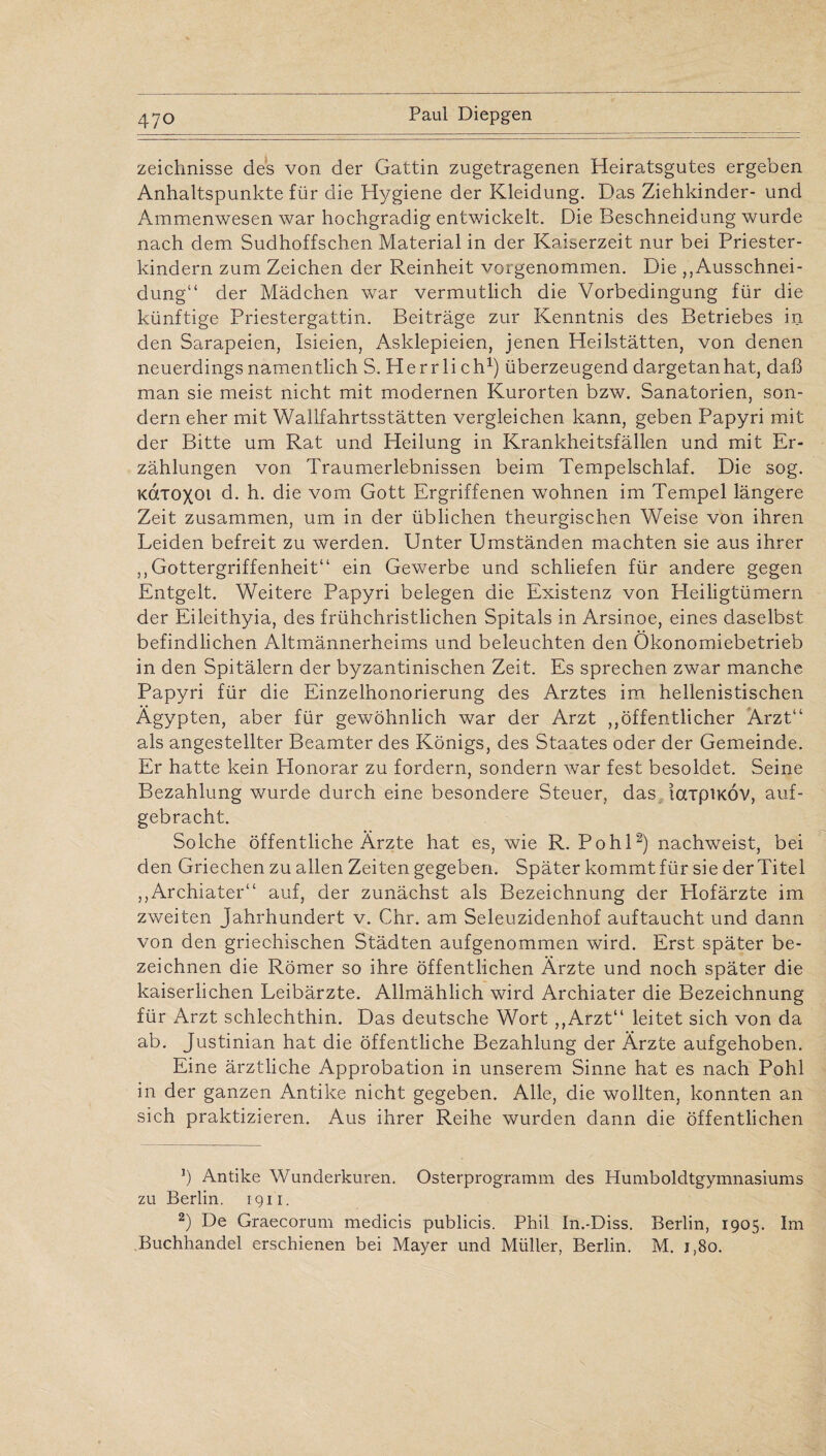 zeichnisse des von der Gattin zugetragenen Heiratsgutes ergeben Anhaltspunkte für die Hygiene der Kleidung. Das Ziehkinder- und Ammenwesen war hochgradig entwickelt. Die Beschneidung wurde nach dem Sudhoffschen Material in der Kaiserzeit nur bei Priester¬ kindern zum Zeichen der Reinheit vorgenommen. Die „Ausschnei¬ dung“ der Mädchen war vermutlich die Vorbedingung für die künftige Priestergattin. Beiträge zur Kenntnis des Betriebes in den Sarapeien, Isieien, Asklepieien, jenen Heilstätten, von denen neuerdings namentlich S. Herrlich1) überzeugend dargetan hat, daß man sie meist nicht mit modernen Kurorten bzw. Sanatorien, son¬ dern eher mit Wallfahrtsstätten vergleichen kann, geben Papyri mit der Bitte um Rat und Heilung in Krankheitsfällen und mit Er¬ zählungen von Traumerlebnissen beim Tempelschlaf. Die sog. KOtxoxoi d. h. die vom Gott Ergriffenen wohnen im Tempel längere Zeit zusammen, um in der üblichen theurgischen Weise von ihren Leiden befreit zu werden. Unter Umständen machten sie aus ihrer „Gottergriffenheit“ ein Gewerbe und schliefen für andere gegen Entgelt. Weitere Papyri belegen die Existenz von Heiligtümern der Eileithyia, des frühchristlichen Spitals in Arsinoe, eines daselbst befindlichen Altmännerheims und beleuchten den Ökonomiebetrieb in den Spitälern der byzantinischen Zeit. Es sprechen zwar manche Papyri für die Einzelhonorierung des Arztes im hellenistischen Ägypten, aber für gewöhnlich war der Arzt „öffentlicher Arzt“ als angestellter Beamter des Königs, des Staates oder der Gemeinde. Er hatte kein Honorar zu fordern, sondern war fest besoldet. Seine Bezahlung wurde durch eine besondere Steuer, das iaipiKÖV, auf¬ gebracht. Solche öffentliche Ärzte hat es, wie R. Pohl2) nachweist, bei den Griechen zu allen Zeiten gegeben. Später kommt für sie der Titel „Archiater“ auf, der zunächst als Bezeichnung der Plofärzte im zweiten Jahrhundert v. Chr. am Seleuzidenhof auftaucht und dann von den griechischen Städten aufgenommen wird. Erst später be¬ zeichnen die Römer so ihre öffentlichen Ärzte und noch später die kaiserlichen Leibärzte. Allmählich wird Archiater die Bezeichnung für Arzt schlechthin. Das deutsche Wort „Arzt“ leitet sich von da ab. Justinian hat die öffentliche Bezahlung der Ärzte aufgehoben. Eine ärztliche Approbation in unserem Sinne hat es nach Pohl in der ganzen Antike nicht gegeben. Alle, die wollten, konnten an sich praktizieren. Aus ihrer Reihe wurden dann die öffentlichen b Antike Wunderkuren. Osterprogramm des Humboldtgymnasiums zu Berlin. 1911. 2) De Graecorum medicis publicis. Phil In.-Diss. Berlin, 1905. Im Buchhandel erschienen bei Mayer und Müller, Berlin. M. 1,80.