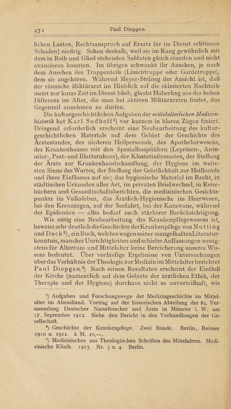 liehen Lasten, Rechtsanspruch auf Ersatz für im Dienst erlittenen Schaden) niedrig. Schon deshalb, weil sie im Rang gewöhnlich mit dem in Reih und Glied stehenden Soldaten gleich standen und nicht avancieren konnten. Im übrigen schwankt ihr Ansehen, je nach dem Ansehen des Truppenteils (Linientruppe oder Gardetruppe), dem sie angehören. Während Meyer-Steineg der Ansicht ist, daß der römische Militärarzt im Hinblick auf die skizzierten Nachteile meist nur kurze Zeit im Dienst blieb, glaubt Haberling aus der hohen Differenz im Alter, die man bei aktiven Militärärzten findet, das Gegenteil annehmen zu dürfen. Die kulturgeschichtlichen Aufgaben der mittelalterlichen Medizin¬ historik hat Karl Sudhoff1) vor kurzem in klaren Zügen fixiert. Dringend erforderlich erscheint eine Neubearbeitung des kultur¬ geschichtlichen Materials auf dem Gebiet der Geschichte des Ärztestandes, des niederen Heilpersonals, des Apothekerwesens, des Krankenhauses mit den Spezialhospitälern (Leprösen-, Anto- niter-, Pest- und Blatternhaus), der Klosterinfirmarien, der Stellung der Ärzte zur Krankenhausbehandlung, der Hygiene im weite¬ sten Sinne des Wortes, der Stellung der Geistlichkeit zur Heilkunde und ihres Einflusses auf sie; das hygienische Material im Recht, in städtischen Urkunden aller Art, im privaten Briefwechsel, in Reise¬ büchern und Gesandtschaftsberichten, die medizinischen Gesichts¬ punkte im Volksleben, das Ärztlich-Hygienische im Heerwesen, bei den Kreuzzügen, auf der Seefahrt, bei der Karawane, während der Epidemien — alles bedarf noch stärkerer Berücksichtigung. Wie nötig eine Neubearbeitung des Krankenpflegewesens ist, beweist sehr deutlich dieGeschichte derKrankenpf lege von N u t ti n g und Dock2), einBuch, welches wegen seiner mangelhaf tenLiteratur- kenntnis, mancher Unrichtigkeiten und schiefer Auffassungen wenig¬ stens für Altertum und Mittelalter keine Bereicherung unseres Wis¬ sens bedeutet. Über vorläufige Ergebnisse von Untersuchungen überdas Verhältnis derTheologie zur Medizin im.Mittelalterbericht.et Paul Diepgen.3) Nach seinen Resultaten erscheint der Einfluß der Kirche (namentlich auf dem Gebiete der ärztlichen Ethik, der Therapie und der Hygiene) durchaus nicht so unvorteilhaft, wie *) Aufgaben und Forschungswege der Medizingeschichte im Mittel- alter im Abendland. Vortrag auf der historischen Abteilung der 84. Ver¬ sammlung Deutscher Naturforscher und Ärzte in Münster i. W. am 17. September 1912. Siehe den Bericht in den Verhandlungen der Ge¬ sellschaft. 2) Geschichte der Krankenpflege. Zwei Bände. Berlin, Reimer 1910 u. 1911. ä M. 10,—. 3) Medizinisches aus Theologischen Schriften des Mittelalters. Medi¬ zinische Klinik. 1913. Nr. 3 u. 4. Berlin.