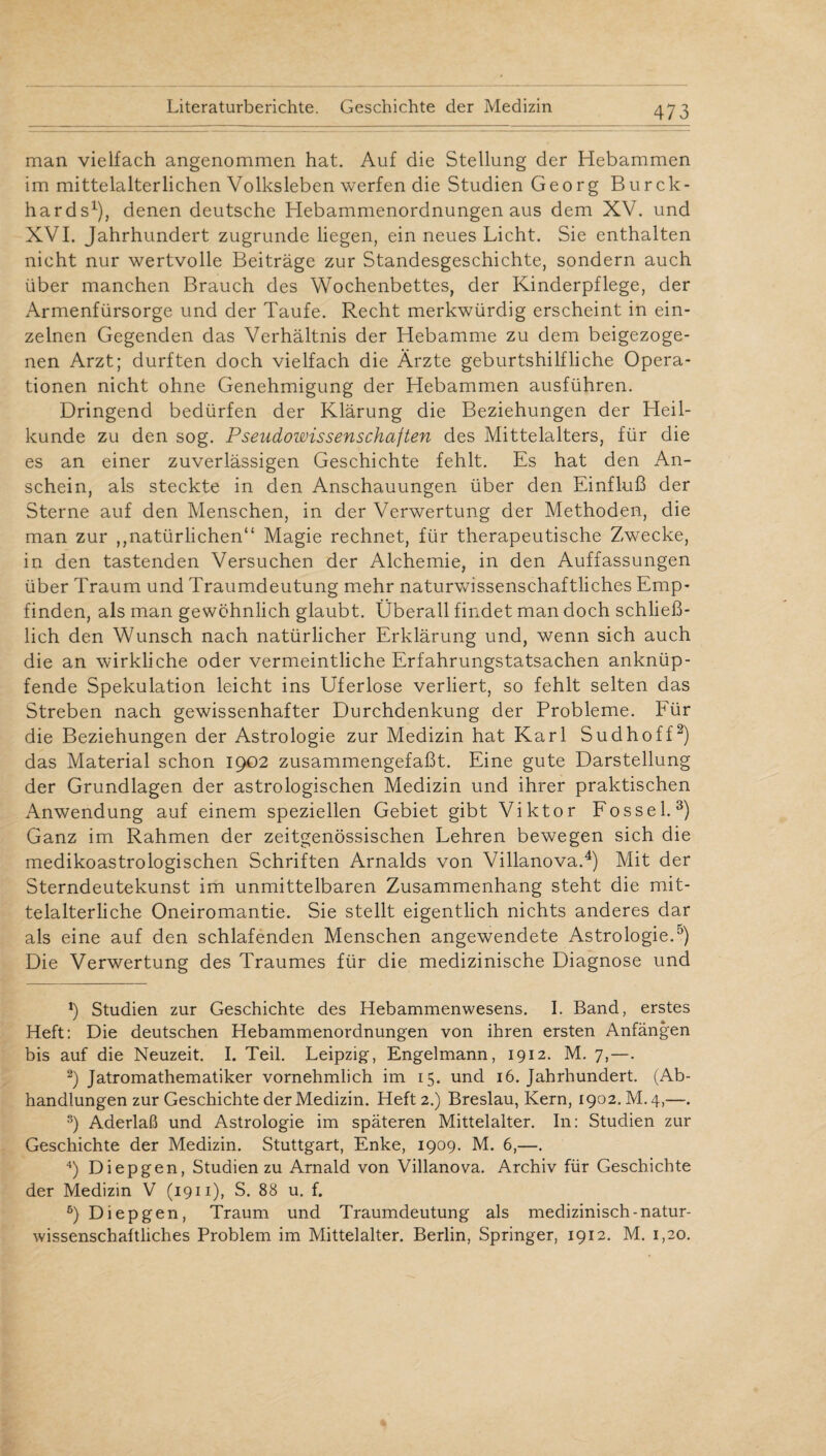 man vielfach angenommen hat. Auf die Stellung der Hebammen im mittelalterlichen Volksleben werfen die Studien Georg Burck- hards1), denen deutsche Hebammenordnungen aus dem XV. und XVI. Jahrhundert zugrunde liegen, ein neues Licht. Sie enthalten nicht nur wertvolle Beiträge zur Standesgeschichte, sondern auch über manchen Brauch des Wochenbettes, der Kinderpflege, der Armenfürsorge und der Taufe. Recht merkwürdig erscheint in ein¬ zelnen Gegenden das Verhältnis der Hebamme zu dem beigezoge¬ nen Arzt; durften doch vielfach die Ärzte geburtshilfliche Opera¬ tionen nicht ohne Genehmigung der Hebammen ausführen. Dringend bedürfen der Klärung die Beziehungen der Heil¬ kunde zu den sog. Pseudowissenschajten des Mittelalters, für die es an einer zuverlässigen Geschichte fehlt. Es hat den An¬ schein, als steckte in den Anschauungen über den Einfluß der Sterne auf den Menschen, in der Verwertung der Methoden, die man zur ,,natürlichen“ Magie rechnet, für therapeutische Zwecke, in den tastenden Versuchen der Alchemie, in den Auffassungen über Traum und Traumdeutung mehr naturwissenschaftliches Emp¬ finden, als man gewöhnlich glaubt. Überall findet man doch schließ¬ lich den Wunsch nach natürlicher Erklärung und, wenn sich auch die an wirkliche oder vermeintliche Erfahrungstatsachen anknüp¬ fende Spekulation leicht ins Uferlose verliert, so fehlt selten das Streben nach gewissenhafter Durchdenkung der Probleme. Eür die Beziehungen der Astrologie zur Medizin hat Karl Sudhoff2) das Material schon 1902 zusammengefaßt. Eine gute Darstellung der Grundlagen der astrologischen Medizin und ihrer praktischen Anwendung auf einem speziellen Gebiet gibt Viktor Fossel. 3) Ganz im Rahmen der zeitgenössischen Lehren bewegen sich die medikoastrologischen Schriften Arnalds von Villanova.4 5) Mit der Sterndeutekunst im unmittelbaren Zusammenhang steht die mit¬ telalterliche Oneiromantie. Sie stellt eigentlich nichts anderes dar als eine auf den schlafenden Menschen angewendete Astrologie.0) Die Verwertung des Traumes für die medizinische Diagnose und *) Studien zur Geschichte des Hebammenwesens. I. Band, erstes Heft: Die deutschen Hebammenordnungen von ihren ersten Anfängen bis auf die Neuzeit. I. Teil. Leipzig, Engelmann, 1912. M. 7,—. 2) Jatromathematiker vornehmlich im 15. und 16. Jahrhundert. (Ab¬ handlungen zur Geschichte der Medizin. Heft 2.) Breslau, Kern, 1902. M.4,—. s) Aderlaß und Astrologie im späteren Mittelalter. In: Studien zur Geschichte der Medizin. Stuttgart, Enke, 1909. M. 6,—. 4) Diepgen, Studien zu Arnald von Villanova. Archiv für Geschichte der Medizin V (1911), S. 88 u. f. 5) Diepgen, Traum und Traumdeutung als medizinisch-natur¬