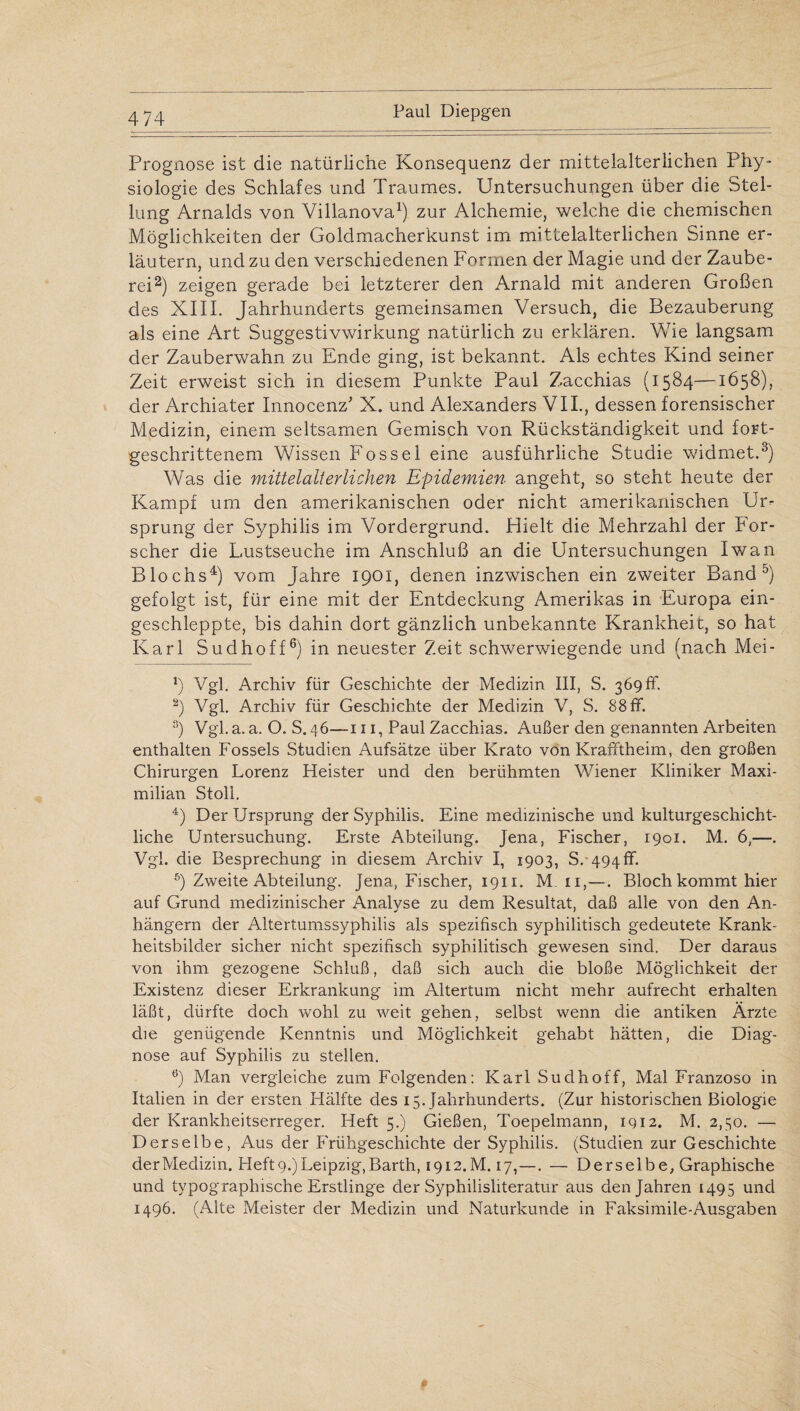 Prognose ist die natürliche Konsequenz der mittelalterlichen Phy¬ siologie des Schlafes und Traumes. Untersuchungen über die Stel¬ lung Arnalds von Villanova1) zur Alchemie, welche die chemischen Möglichkeiten der Goldmacherkunst im mittelalterlichen Sinne er¬ läutern, und zu den verschiedenen Formen der Magie und der Zaube¬ rei2) zeigen gerade bei letzterer den Arnald mit anderen Großen des XIII. Jahrhunderts gemeinsamen Versuch, die Bezauberung als eine Art Suggestivwirkung natürlich zu erklären. Wie langsam der Zauberwahn zu Ende ging, ist bekannt. Als echtes Kind seiner Zeit erweist sich in diesem Punkte Paul Zacchias (1584—1658), der Archiater Innocenz' X. und Alexanders VII., dessen forensischer Medizin, einem seltsamen Gemisch von Rückständigkeit und fort¬ geschrittenem Wissen Fossel eine ausführliche Studie widmet.3) Was die mittelalterlichen Epidemien angeht, so steht heute der Kampf um den amerikanischen oder nicht amerikanischen Ur¬ sprung der Syphilis im Vordergrund. Hielt die Mehrzahl der For¬ scher die Lustseuche im Anschluß an die Untersuchungen Iwan Blochs4) vom Jahre 1901, denen inzwischen ein zweiter Band0) gefolgt ist, für eine mit der Entdeckung Amerikas in Europa ein¬ geschleppte, bis dahin dort gänzlich unbekannte Krankheit, so hat Karl Sudhoff6) in neuester Zeit schwerwiegende und (nach Mei- *) Vgl. Archiv für Geschichte der Medizin III, S. 369 ff. 2) Vgl. Archiv für Geschichte der Medizin V, S. 88 ff. 3) Vgl. a. a. O. S. 46—111, Paul Zacchias. Außer den genannten Arbeiten enthalten Fossels Studien Aufsätze über Krato von Krafftheim, den großen Chirurgen Lorenz Heister und den berühmten Wiener Kliniker Maxi¬ milian Stoll. 4) Der Ursprung der Syphilis. Eine medizinische und kulturgeschicht¬ liche Untersuchung. Erste Abteilung. Jena, Fischer, 1901. M. 6,—. Vgl. die Besprechung in diesem Archiv I, 1903, S. 494 ff. 5) Zweite Abteilung. Jena, Fischer, 1911. M. 11,—. Bloch kommt hier auf Grund medizinischer Analyse zu dem Resultat, daß alle von den An¬ hängern der Altertumssyphilis als spezifisch syphilitisch gedeutete Krank¬ heitsbilder sicher nicht spezifisch syphilitisch gewesen sind. Der daraus von ihm gezogene Schluß, daß sich auch die bloße Möglichkeit der Existenz dieser Erkrankung im Altertum nicht mehr aufrecht erhalten läßt, dürfte doch wohl zu weit gehen, selbst wenn die antiken Ärzte die genügende Kenntnis und Möglichkeit gehabt hätten, die Diag¬ nose auf Syphilis zu stellen. 6) Man vergleiche zum Folgenden: Karl Sudhoff, Mal Franzoso in Italien in der ersten Hälfte des 15. Jahrhunderts. (Zur historischen Biologie der Krankheitserreger. Heft 5.) Gießen, Toepelmann, 1912. M. 2,30. — Derselbe, Aus der Frühgeschichte der Syphilis. (Studien zur Geschichte der Medizin. Heft 9.) Leipzig, Barth, 1912. M. 17,—. — Derselbe, Graphische und typographische Erstlinge der Syphilisliteratur aus den Jahren 1495 und 1496. (Alte Meister der Medizin und Naturkunde in Faksimile-Ausgaben