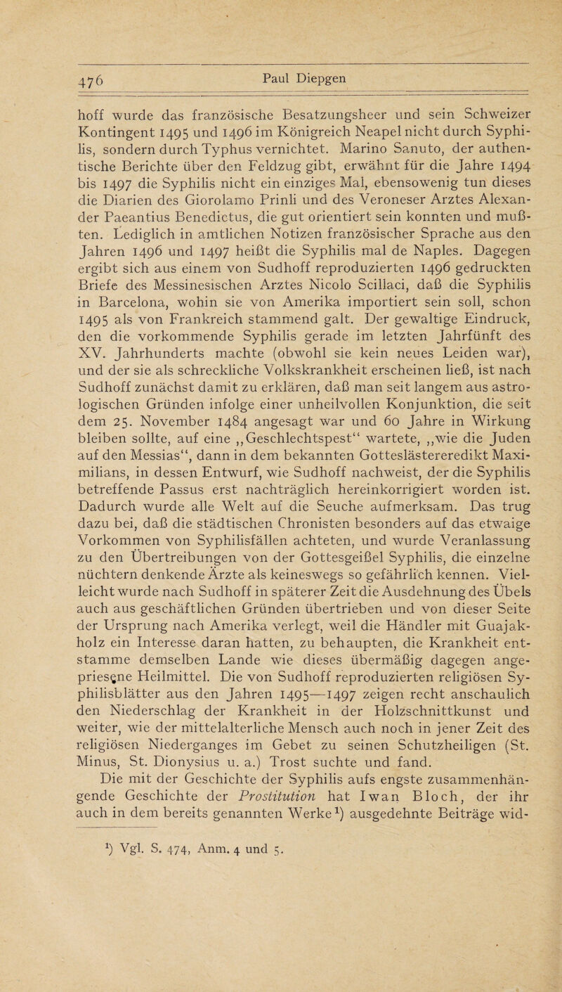 hoff wurde das französische Besatzungsheer und sein Schweizer Kontingent 1495 und 1496 im Königreich Neapel nicht durch Syphi¬ lis, sondern durch Typhus vernichtet. Marino Sanuto, der authen¬ tische Berichte über den Feldzug gibt, erwähnt für die Jahre 1494 bis 1497 die Syphilis nicht ein einziges Mal, ebensowenig tun dieses die Diarien des Giorolamo Prinli und des Veroneser Arztes Alexan¬ der Paeantius Benedictus, die gut orientiert sein konnten und muß¬ ten. Lediglich in amtlichen Notizen französischer Sprache aus den Jahren 1496 und 1497 heißt die Syphilis mal de Naples. Dagegen ergibt sich aus einem von Sudhoff reproduzierten 1496 gedruckten Briefe des Messinesischen Arztes Nicolo Scillaci, daß die Syphilis in Barcelona, wohin sie von Amerika importiert sein soll, schon 1495 als von Frankreich stammend galt. Der gewaltige Eindruck, den die vorkommende Syphilis gerade im letzten Jahrfünft des XV. Jahrhunderts machte (obwohl sie kein neues Leiden war), und der sie als schreckliche Volkskrankheit erscheinen ließ, ist nach Sudhoff zunächst damit zu erklären, daß man seit langem aus astro¬ logischen Gründen infolge einer unheilvollen Konjunktion, die seit dem 25. November 1484 angesagt war und 60 Jahre in Wirkung bleiben sollte, auf eine ,, Geschlechtspest“ wartete, ,,wie die Juden auf den Messias“, dann in dem bekannten Gotteslästereredikt Maxi¬ milians, in dessen Entwurf, wie Sudhoff nachweist, der die Syphilis betreffende Passus erst nachträglich hereinkorrigiert worden ist. Dadurch wurde alle Welt auf die Seuche aufmerksam. Das trug dazu bei, daß die städtischen Chronisten besonders auf das etwaige Vorkommen von Syphilisfällen achteten, und wurde Veranlassung zu den Übertreibungen von der Gottesgeißel Syphilis, die einzelne nüchtern denkende Ärzte als keineswegs so gefährlich kennen. Viel¬ leicht wurde nach Sudhoff in späterer Zeit die Ausdehnung des Übels auch aus geschäftlichen Gründen übertrieben und von dieser Seite der Ursprung nach Amerika verlegt, weil die Händler mit Guajak- holz ein Interesse daran hatten, zu behaupten, die Krankheit ent¬ stamme demselben Lande wie dieses übermäßig dagegen ange¬ priesene Heilmittel. Die von Sudhoff reproduzierten religiösen Sy¬ philisblätter aus den Jahren 1495—1497 zeigen recht anschaulich den Niederschlag der Krankheit in der Holzschnittkunst und weiter, wie der mittelalterliche Mensch auch noch in jener Zeit des religiösen Niederganges im Gebet zu seinen Schutzheiligen (St. Minus, St. Dionysius u. a.) Trost suchte und fand. Die mit der Geschichte der Syphilis aufs engste zusammenhän¬ gende Geschichte der Prostitution hat Iwan Bloch, der ihr auch in dem bereits genannten Werke1) ausgedehnte Beiträge wicl-