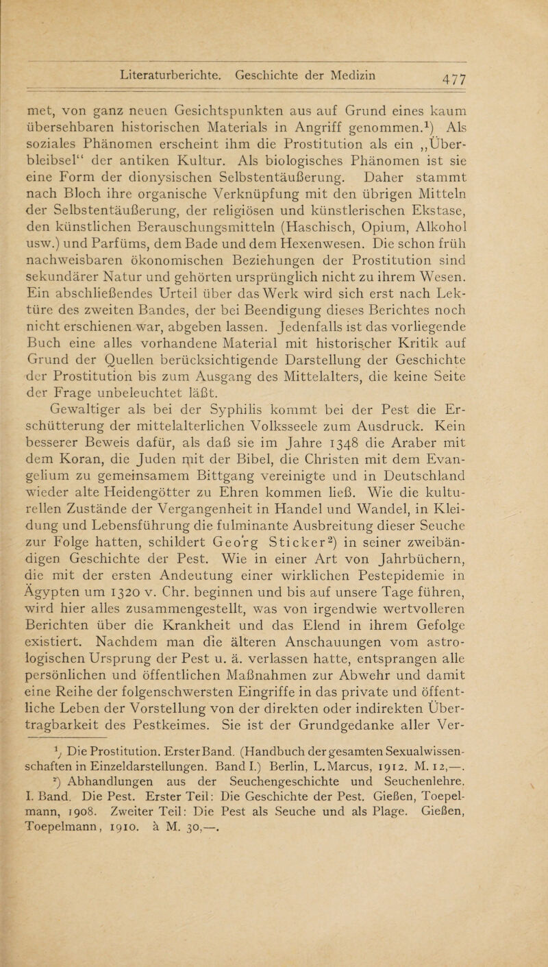 met, von ganz neuen Gesichtspunkten aus auf Grund eines kaum übersehbaren historischen Materials in Angriff genommen.1) Als soziales Phänomen erscheint ihm die Prostitution als ein ,,Über¬ bleibsel“ der antiken Kultur. Als biologisches Phänomen ist sie eine Form der dionysischen Selbstentäußerung. Daher stammt nach Bloch ihre organische Verknüpfung mit den übrigen Mitteln der Selbstentäußerung, der religiösen und künstlerischen Ekstase, den künstlichen Berauschungsmitteln (Haschisch, Opium, Alkohol usw.) und Parfüms, dem Bade und dem Hexenwesen. Die schon früh nachweisbaren ökonomischen Beziehungen der Prostitution sind sekundärer Natur und gehörten ursprünglich nicht zu ihrem Wesen. Ein abschließendes Urteil über das Werk wird sich erst nach Lek¬ türe des zweiten Bandes, der bei Beendigung dieses Berichtes noch nicht erschienen war, abgeben lassen. Jedenfalls ist das vorliegende Buch eine alles vorhandene Material mit historischer Kritik auf Grund der Quellen berücksichtigende Darstellung der Geschichte der Prostitution bis zum Ausgang des Mittelalters, die keine Seite der Frage unbeleuchtet läßt. Gewaltiger als bei der Syphilis kommt bei der Pest die Er¬ schütterung der mittelalterlichen Volksseele zum Ausdruck. Kein besserer Beweis dafür, als daß sie im Jahre 1348 die Araber mit dem Koran, die Juden mit der Bibel, die Christen mit dem Evan¬ gelium zu gemeinsamem Bittgang vereinigte und in Deutschland wieder alte Heidengötter zu Ehren kommen ließ. Wie die kultu¬ rellen Zustände der Vergangenheit in Handel und Wandel, in Klei¬ dung und Lebensführung die fulminante Ausbreitung dieser Seuche zur Folge hatten, schildert Georg Sticker2) in seiner zweibän¬ digen Geschichte der Pest. Wie in einer Art von Jahrbüchern, die mit der ersten Andeutung einer wirklichen Pestepidemie in Ägypten um 1320 v. Chr. beginnen und bis auf unsere Tage führen, wird hier alles zusammengestellt, was von irgendwie wertvolleren Berichten über die Krankheit und das Elend in ihrem Gefolge existiert. Nachdem man die älteren Anschauungen vom astro¬ logischen Ursprung der Pest u. ä. verlassen hatte, entsprangen alle persönlichen und öffentlichen Maßnahmen zur Abwehr und damit eine Reihe der folgenschwersten Eingriffe in das private und öffent¬ liche Leben der Vorstellung von der direkten oder indirekten Über¬ tragbarkeit des Pestkeimes. Sie ist der Grundgedanke aller Ver- Die Prostitution. Erster Band. (Handbuch der gesamten Sexualwissen¬ schaften in Einzeldarstellungen. Band I.) Berlin, L. Marcus, 1912. M. 12,—. 2) Abhandlungen aus der Seuchengeschichte und Seuchenlehre. I. Band. Die Pest. Erster Teil: Die Geschichte der Pest. Gießen, Toepel- mann, 1908. Zweiter Teil: Die Pest als Seuche und als Plage. Gießen, Toepelmann, 1910. ä M. 30,—.