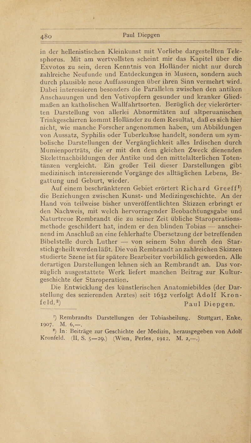 in der hellenistischen Kleinkunst mit Vorliebe dargestellten Tele- sphorus. Mit am wertvollsten scheint mir das Kapitel über die Exvotos zu sein, deren Kenntnis von Holländer nicht nur durch zahlreiche Neufunde und Entdeckungen in Museen, sondern auch durch plausible neue Auffassungen über ihren Sinn vermehrt wird. Dabei interessieren besonders die Parallelen zwischen den antiken Anschauungen und den Votivopfern gesunder und kranker Glied¬ maßen an katholischen Wallfahrtsorten. Bezüglich der vielerörter¬ ten Darstellung von allerlei Abnormitäten auf altperuanischen Trinkgeschirren kommt Holländer zu dem Resultat, daß es sich hier nicht, wie manche Forscher angenommen haben, um Abbildungen von Aussatz, Syphilis oder Tuberkulose handelt, sondern um sym¬ bolische Darstellungen der Vergänglichkeit alles Irdischen durch Mumienporträts, die er mit den dem gleichen Zweck dienenden Skelettnachbildungen der Antike und den mittelalterlichen Toten¬ tänzen vergleicht. Ein großer Teil dieser Darstellungen gibt medizinisch interessierende Vorgänge des alltäglichen Lebens, Be¬ gattung und Geburt, wieder. Auf einem beschränkteren Gebiet erörtert Richard Greeff1) die Beziehungen zwischen Kunst- und Medizingeschichte. An der Hand von teilweise bisher unveröffentlichten Skizzen erbringt er den Nachweis, mit welch hervorragender Beobachtungsgabe und Naturtreue Rembrandt die zu seiner Zeit übliche Staroperations¬ methode geschildert hat, indem er den blinden Tobias -— anschei¬ nend im Anschluß an eine fehlerhafte Übersetzung der betreffenden Bibelstelle durch Luther —- von seinem Sohn durch den Star¬ stichgeheiltwerdenläßt. Die von Rembrandt anzahlreichen Skizzen studierte Szene ist für spätere Bearbeiter vorbildlich geworden. Alle derartigen Darstellungen lehnen sich an Rembrandt an. Das vor¬ züglich ausgestattete Werk liefert manchen Beitrag zur Kultur¬ geschichte der Staroperation. Die Entwicklung des künstlerischen Anatomiebildes (der Dar¬ stellung des sezierenden Arztes) seit 1632 verfolgt Adolf Krön* fe 1 d.2) Paul Diepgen. 5) Rembrandts Darstellungen der Tobiasheilung. Stuttgart, Enke, 1907. M. 6, — . 2) In: Beiträge zur Geschichte der Medizin, herausgegeben von Adolf Kronfeld. (II, S. 5—29.) (Wien, Perles, 1912. M. 2,—.)