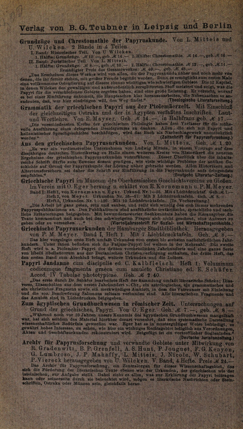 ;. m ‘Am ■ , $ m  * ■ \ m B$jrA-A/r' ■■-:1 ■■■'/■',■■■ A ■ ' ' ■•■ ' ''7..' ' ■■ . A ' f :■ ;rv - ; ■ i ' - ?# ■ ■ i . 7. W 1 Verlag von B. G. Tenbner io Leipzig und Berlin S A7v, S'.A:: §l| AM 77/ ■SA A wmu r&A: * ff’; m mA: m ---:.m‘'A /H-— ■ 77 • ,7.'-, , • ■- .V/; '.5 '^^aizfige/Wd./Ciirestomatlij0 ,'Ä'cr Yon L. Mitteis und :¥;f'Ä^Wilcl^Ä, Bänd© , a :s I. Band; Historischer Teil. Von ü:Wilcken. ' - ^ iCL 1. Hälfte: Grundzüge. M12 i—, geb. Ji. 14.— 2.Hälfte: Chrestomathie. gßb.M 16 &A IL Band: Juristischer Teil. Von L. Mitteis.- • - ■ 4 ,4 v 1, Hälfte: Grundzüge: M 8,-~, geh. M 10. — 2, Hälfte: Chrestomathie. M12 ;~,-geb. *C14 ^ Ermäßigter Preis des Gesamtt^rkes:4ö<'^~. geh. i<M. 48.— 7. ;Das Erscheinen dieses Woi-kes ,wird von allen, dieser Papyruskunda näher und. hoch mehr von denen die ihr ferner stehen, mit größer Freude begrüßt ■werden. Denn es ermöglicht zum ersten Haie eine vollkommene Orientieirung auf diesem ebenso wichtigen wieSchwierigen Gebiete. Die 12 Kapitel, in denen Wilckan den ^ewaltigeh/und außerordentlich zersplitterten.Stoff meistert und zeigt, was die Papyri für die verschiedenen Gebiete ergehen haben, sind eine große Leistung. , Er versteh^ worauf es bei piner Einführung änkomnit, die Hauptsachen klar herauszuarbeiten, die Nebensachen so aa- zudeuten, daß, wer- hier eindringen will, den Weg -findet.“ (Theologische Uteraturzestung.) Grai^iaatik der griecliisclien Papyri aiifAler Ptolemäerzeit. Mit Einschluß 'der;- gl-eiClkeitägCn- -Ösfcraka und der in Ägypten verfaßten Inschriften. Laut-' und1 Wortlehre; -Yop-E^Mayset; Geh, <^14. m Halbfranz geh, Jt 17. — ■ „Die verschiedensten Kreise dei* griechischen Philologie haben dem Verfasser für die mühe¬ volle Ausführung eines dringenden Desiderätums zü danken. Allen, die sieh mit Papyri-und hellenistischer Sprachgeschichte beschäftigen, wird das Buch als Nachschlagewerk unentbehrlich werden.“ > \ , (Zeitschrift für Papyrusforschung;) Ans den grißeftischen Papyrusurknndeii. Yoa L. Mitteis. Geh. JC 1.20. i ,>Es war ein Verdienstvolles Unternehmen von Ludwig Mitteis, in einem Vertrage auf dem diesjährigen deutschen/Historikertag zu Halle einem weiteren Kreise von Historikern die neueren Ergebnisse der griechischen Papyrusurkunden vofzuffihren.... Dieser .Überblick über die inhalts¬ reiche Schrift dürfte zum. Beweise dessen genügen, wie viele wichtige Probleme der antiken Ge¬ schichte auf Grund der Papyruskunde der Lösung nähOr gebracht werden. Allen Historikern und Altertumsforschern sei daher die Schrift zur Einführung in diel Papyruskunde aufs dringendste; empfohlen.“ (Deutsche Literatur-Zeitung.) Griechische Papyri im Mtiseum des Oberhessisj&hen Geschichtsvereins zu Gießen. ImYerein mit Ö.Eger heraiisg. u, erklärt vonE.Kornemann u. P.M.MeyeT. A BandI: Heft 1, von Kornemannu.ßger. Urkund. Nr. 1—35. Mit 4Lichtdrucktaf. Geh A& 7.— J . Heft 2, von Me je r. Urkunden Nr. 36—57. Mit 3 Lichtdrucktafeln. Geh. M. 8.— HeftB, Urkunden .Nr. 1—126. Mit 10 Lichtdrucktafeln. [In Vorbereitung.] 7 '„Die Arbeit ist ganz getan, rOiii und sauber, und reiht sich würdig den sich immer mehrenden Fapyruspüblikatiönen an. Den Publikationen jsind ausführliche textkritische, sprachliche und sach¬ liche Erläuterungen beigegeben. Mit bewundernswerter; Sachkenntnis haben die- Herausgeber.„die Texte kommentiert und auch bei den schwierigsten Fragen sieh nicht gescheut, eine Antwort zu geben oder .zu versuchen:.(Vierteijahrsschrift für Sozia!- und Wirtschaftsgeschichte.) GriechischePapyrus Urkunden der Hamburger Stadtbibliothek. Herausgegeben von P. M, Meyer. Band I, Heft 1. Mit 7 Hichtdruektafeln. Geh. Ji 8.— 77 Das hier vorgelegte erste Heft umfaßt Urkunden vom ersten bis sechsten nachchristlichen Jahr¬ hundert. Unter ihnen befinden sich die Faijum-Papyri hei weitem in der Mehrzahl. Dds zweite Heft wird u. a. Ptolemäer-Papyri des dritten vorchristlichen Jahrhunderts und eine ganze Serie von-’UtalU libellaticorum aus dun Döcianischen Christen Verfolgung enthalten, das dritte Heft, das den ersten Band zum Abschluß bringt, weitete Urkunden und die Indices. Papyri Jandanae cum discipulis ed. C. Kalbfleisch. Heft i: Yolummum ;.'tc.ödicapiqiie:fra^xiehta' ’cum amuleto Christiano ed. E. Schäfer. Acced. IY Tabulae phototypicae. Geh. ^ 2,40. 7 ,7; - „Das erste durch Dr. Schäfer bearbeitete Heft der Säinmlung umfaßt literarische Stücke; Ilias- Verse,. Iliasscholien aus dem ersten Jahrhundert y. Chr., ein astrologisches, ein grammatisches und «in^ chriatliches Fragment sowie^eifi merkwürdiges Amulett, in dem das Vaterunser mit Einleitung und die soz. Beschwörung Salomons seltsam verbunden sind. Alle literarischen Fragmente und das Amulett sinc( in Lichtdrucken beigegeben. Zttm ägyptischen Grundbueliwesen in römischer Zeit. Untersuchungen auf ;.,-^; Grnhd: der griechische^ Papyri, Yom 0, Eger. Geh. M,< 7.—, geb. . „Während noch vor 10 Jahren unsere Kenntnis des Ägyptischen Grundbuchwesens mangelhaft War, hat sich seitdem das Material hierüber derart vermehrt, .daß eine systematische Darstellung wissenschaftliches Bedürfnis geworden war. Eger hat es-in mustergültiger Weise befriedigt, es ‘Pf i Ami m m ■am 1 m 7’S ,4 ■■ % r'5! gewährt hohes Interesse, zu sehen,,' wie hier ein wichtiges BecÜtsgebiet lediglich äüs Verordnungen, Akten und Gescbäftsurkunden rekonstruiert wird. Beigefügt ist ein vortrefflicher Steilenindex.“ ? 777/7 , ,(y.u ................ 1BWI||l.:..., . ^(D^psche iur-istesizeltun^ Archiv für Papyriisforsclmng und verwandte Gebiete unter Mitwirkungsvon K. Gradenwitz, B. P: Grenfell, A. S. Hunt, P. Jouguet, F. G. Kenybn, I Lujnbroso, J. P- Maliaffyv ~L' Mitteis, J. Ficole,: W. Schubart, ',P. Yiereck^^ herausgegeben von IJ. Wilcken, Y. Band, 4 Hefte. Preis t 24.^— Das Archiv für Papyrusforschung, , ein Zentralorgan für dieses Wissenschaftsgebiet, das sich die Förderung der literarischen Texte ebenso wie der Urkunden, der griechischen wie-der lateinischen, zUr Aufgabe stellt. Dabei zieht es alles, was zur Erklärung ddr PapyTi beitragen kann oder seinerseits durch sie beleuchtet wird, mögen es literarische Nachrichten oder Stein¬ schriften, Ostraka oder Münzen sein, gleichfalls heran. 'i'AiAA'A