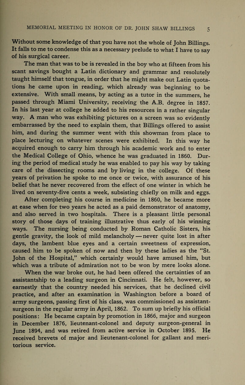 Without some knowledge of that you have not the whole of John Billings. It falls to me to condense this as a necessary prelude to what I have to say of his surgical career. The man that was to be is revealed in the boy who at fifteen from his scant savings bought a Latin dictionary and grammar and resolutely taught himself that tongue, in order that he might make out Latin quota¬ tions he came upon in reading, which already was beginning to be extensive. With small means, by acting as a tutor in the summers, he passed through Miami University, receiving the A.B. degree in 1857. In his last year at college he added to his resources in a rather singular way. A man who was exhibiting pictures on a screen was so evidently embarrassed by the need to explain them, that Billings offered to assist him, and during the summer went with this showman from place to place lecturing on whatever scenes were exhibited. In this way he acquired enough to carry him through his academic work and to enter the Medical College of Ohio, whence he was graduated in 1860. Dur¬ ing the period of medical study he was enabled to pay his way by taking care of the dissecting rooms and by living in the college. Of these years of privation he spoke to me once or twice, with assurance of his belief that he never recovered from the effect of one winter in which he lived on seventy-five cents a week, subsisting chiefly on milk and eggs. After completing his course in medicine in 1860, he became more at ease when for two years he acted as a paid demonstrator of anatomy, and also served in two hospitals. There is a pleasant little personal story of those days of training illustrative thus early of his winning ways. The nursing being conducted by Roman Catholic Sisters, his gentle gravity, the look of mild melancholy — never quite lost in after days, the lambent blue eyes and a certain sweetness of expression, caused him to be spoken of now and then by these ladies as the “St. John of the Hospital,” which certainly would have amused him, but which was a tribute of admiration not to be won by mere looks alone. When the war broke out, he had been offered the certainties of an assistantship to a leading surgeon in Cincinnati. He felt, however, so earnestly that the country needed his services, that he declined civil practice, and after an examination in Washington before a board of army surgeons, passing first of his class, was commissioned as assistant- surgeon in the regular army in April, 1862. To sum up briefly his official positions: He became captain by promotion in 1866, major and surgeon in December 1876, lieutenant-colonel and deputy surgeon-general in June 1894, and was retired from active service in October 1895. He received brevets of major and lieutenant-colonel for gallant and meri¬ torious service.