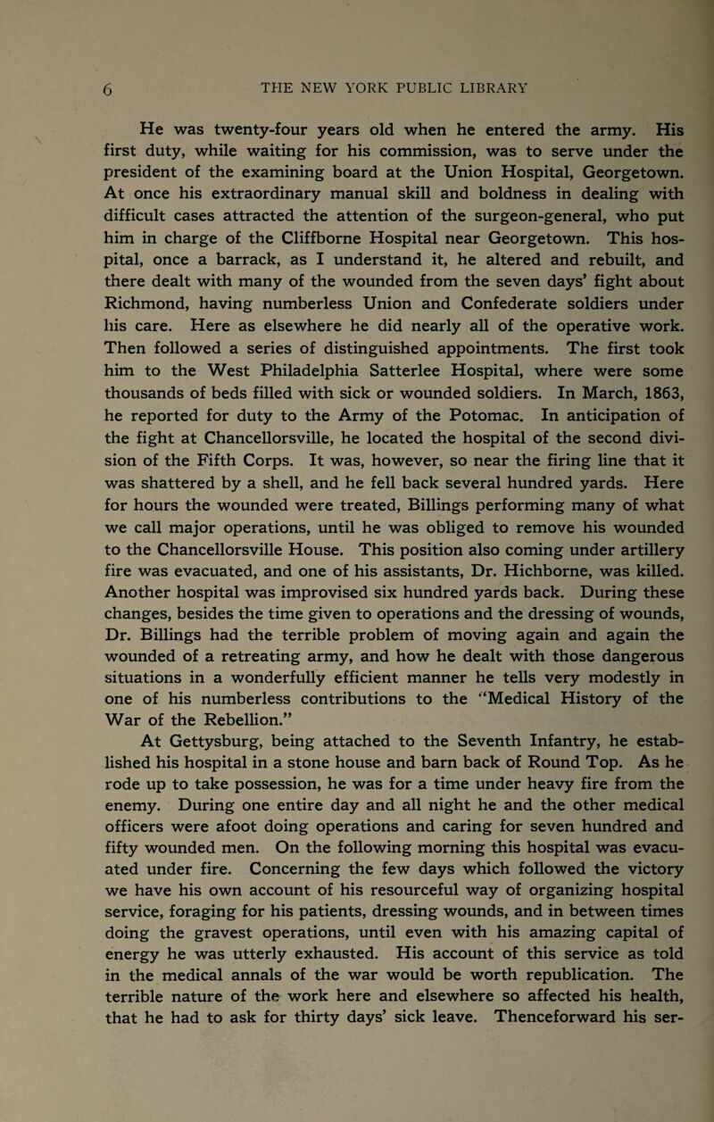 He was twenty-four years old when he entered the army. His first duty, while waiting for his commission, was to serve under the president of the examining board at the Union Hospital, Georgetown. At once his extraordinary manual skill and boldness in dealing with difficult cases attracted the attention of the surgeon-general, who put him in charge of the Cliffborne Hospital near Georgetown. This hos¬ pital, once a barrack, as I understand it, he altered and rebuilt, and there dealt with many of the wounded from the seven days’ fight about Richmond, having numberless Union and Confederate soldiers under his care. Here as elsewhere he did nearly all of the operative work. Then followed a series of distinguished appointments. The first took him to the West Philadelphia Satterlee Hospital, where were some thousands of beds filled with sick or wounded soldiers. In March, 1863, he reported for duty to the Army of the Potomac. In anticipation of the fight at Chancellorsville, he located the hospital of the second divi¬ sion of the Fifth Corps. It was, however, so near the firing line that it was shattered by a shell, and he fell back several hundred yards. Here for hours the wounded were treated, Billings performing many of what we call major operations, until he was obliged to remove his wounded to the Chancellorsville House. This position also coming under artillery fire was evacuated, and one of his assistants. Dr. Hichborne, was killed. Another hospital was improvised six hundred yards back. During these changes, besides the time given to operations and the dressing of wounds. Dr. Billings had the terrible problem of moving again and again the wounded of a retreating army, and how he dealt with those dangerous situations in a wonderfully efficient manner he tells very modestly in one of his numberless contributions to the ‘‘Medical History of the War of the Rebellion.” At Gettysburg, being attached to the Seventh Infantry, he estab¬ lished his hospital in a stone house and barn back of Round Top. As he rode up to take possession, he was for a time under heavy fire from the enemy. During one entire day and all night he and the other medical officers were afoot doing operations and caring for seven hundred and fifty wounded men. On the following morning this hospital was evacu¬ ated under fire. Concerning the few days which followed the victory we have his own account of his resourceful way of organizing hospital service, foraging for his patients, dressing wounds, and in between times doing the gravest operations, until even with his amazing capital of energy he was utterly exhausted. His account of this service as told in the medical annals of the war would be worth republication. The terrible nature of the work here and elsewhere so affected his health, that he had to ask for thirty days’ sick leave. Thenceforward his ser-