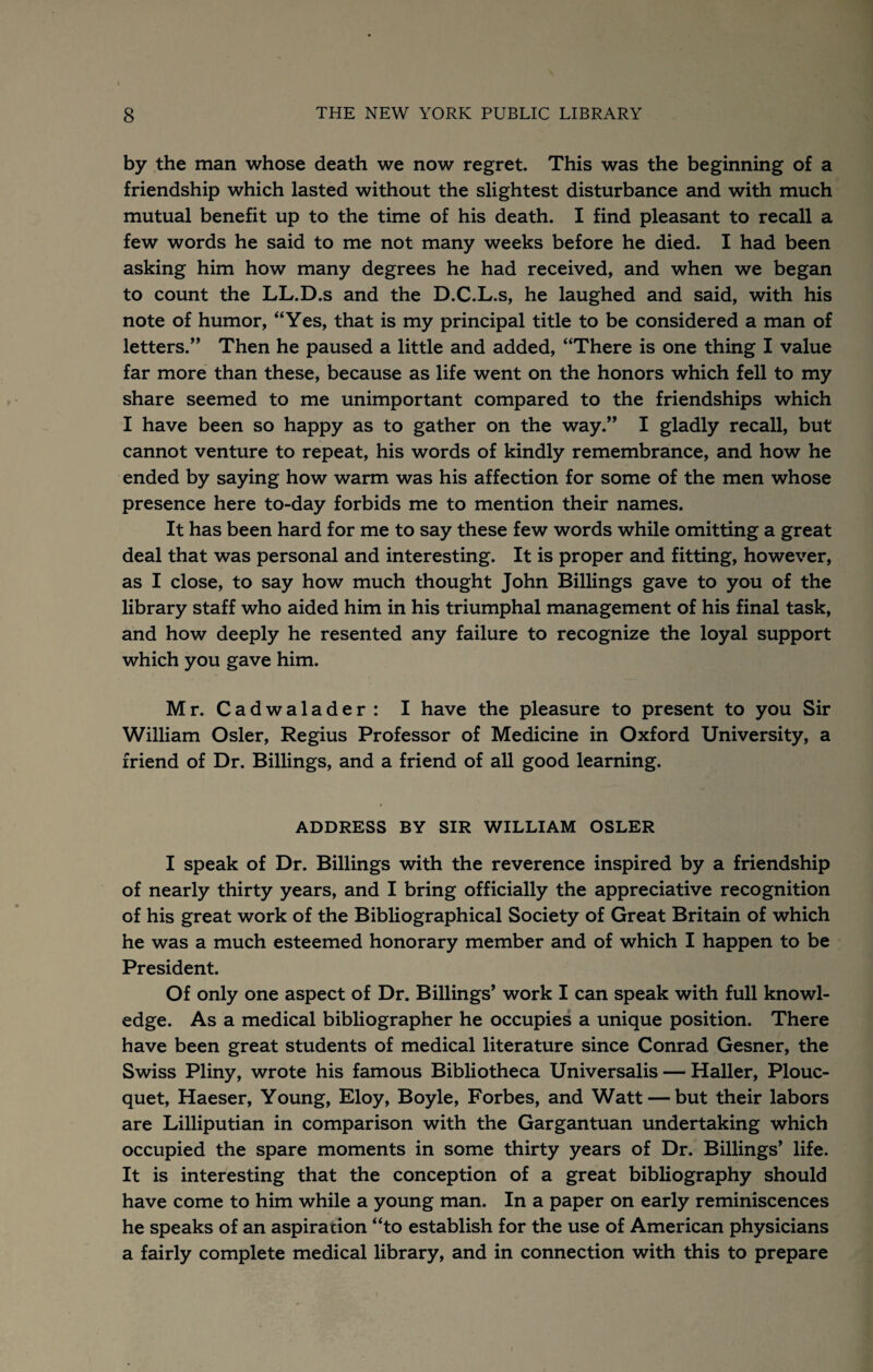 by the man whose death we now regret. This was the beginning of a friendship which lasted without the slightest disturbance and with much mutual benefit up to the time of his death. I find pleasant to recall a few words he said to me not many weeks before he died. I had been asking him how many degrees he had received, and when we began to count the LL.D.s and the D.C.L.s, he laughed and said, with his note of humor, “Yes, that is my principal title to be considered a man of letters.” Then he paused a little and added, “There is one thing I value far more than these, because as life went on the honors which fell to my share seemed to me unimportant compared to the friendships which I have been so happy as to gather on the way.” I gladly recall, but cannot venture to repeat, his words of kindly remembrance, and how he ended by saying how warm was his affection for some of the men whose presence here to-day forbids me to mention their names. It has been hard for me to say these few words while omitting a great deal that was personal and interesting. It is proper and fitting, however, as I close, to say how much thought John Billings gave to you of the library staff who aided him in his triumphal management of his final task, and how deeply he resented any failure to recognize the loyal support which you gave him. Mr. Cadwalader: I have the pleasure to present to you Sir William Osier, Regius Professor of Medicine in Oxford University, a friend of Dr. Billings, and a friend of all good learning. ADDRESS BY SIR WILLIAM OSLER I speak of Dr. Billings with the reverence inspired by a friendship of nearly thirty years, and I bring officially the appreciative recognition of his great work of the Bibliographical Society of Great Britain of which he was a much esteemed honorary member and of which I happen to be President. Of only one aspect of Dr. Billings* work I can speak with full knowl¬ edge. As a medical bibliographer he occupies a unique position. There have been great students of medical literature since Conrad Gesner, the Swiss Pliny, wrote his famous Bibliotheca Universalis — Haller, Plouc- quet, Haeser, Young, Eloy, Boyle, Forbes, and Watt — but their labors are Lilliputian in comparison with the Gargantuan undertaking which occupied the spare moments in some thirty years of Dr. Billings* life. It is interesting that the conception of a great bibliography should have come to him while a young man. In a paper on early reminiscences he speaks of an aspiration “to establish for the use of American physicians a fairly complete medical library, and in connection with this to prepare