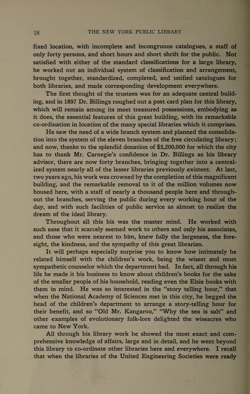 fixed location, with incomplete and incongruous catalogues, a staff of only forty persons, and short hours and short shrift for the public. Not satisfied with either of the standard classifications for a large library, he worked out an individual system of classification and arrangement, brought together, standardized, completed, and unified catalogues for both libraries, and made corresponding development everywhere. The first thought of the trustees was for an adequate central build¬ ing, and in 1897 Dr. Billings roughed out a post card plan for this library, which will remain among its most treasured possessions, embodying as it does, the essential features of this great building, with its remarkable co-ordination in location of the many special libraries which it comprises. He saw the need of a wide branch system and planned the consolida¬ tion into the system of the eleven branches of the free circulating library; and now, thanks to the splendid donation of $5,200,000 for which the city has to thank Mr. Carnegie’s confidence in Dr. Billings as his library advisor, tliere are now forty branches, bringing together into a central¬ ized system nearly all of the lesser libraries previously existent. At last, two years ago, his work was crowned by the completion of this magnificent building, and the remarkable removal to it of the million volumes now housed here, with a staff of nearly a thousand people here and through¬ out the branches, serving the public during every working hour of the day, and with such facilities of public service as almost to realize the dream of the ideal library. Throughout all this his was the master mind. He worked with such ease that it scarcely seemed work to others and only his associates, and those who were nearest to him, knew fully the largeness, the fore¬ sight, the kindness, and the sympathy of this great librarian. It will perhaps especially surprise you to know how intimately he related himself with the children’s work, being the wisest and most sympathetic counselor which the department had. In fact, all through his life he made it his business to know about children’s books for the sake of the smaller people of his household, reading even the Elsie books with them in mind. He was so interested in the “story telling hour,” that when the National Academy of Sciences met in this city, he begged the head of the children’s department to arrange a story-telling hour for their benefit, and so “Old Mr. Kangaroo,” “Why the sea is salt” and other examples of evolutionary folk-lore delighted the wiseacres who came to New York. All through his library work he showed the most exact and com¬ prehensive knowledge of affairs, large and in detail, and he went beyond this library to co-ordinate other libraries here and everywhere. I recall that when the libraries of the United Engineering Societies were ready