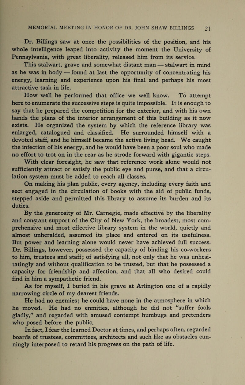Dr. Billings saw at once the possibilities of the position, and his whole intelligence leaped into activity the moment the University of Pennsylvania, with great liberality, released him from its service. This stalwart, grave and somewhat distant man — stalwart in mind as he was in body — found at last the opportunity of concentrating his energy, learning and experience upon his final and perhaps his most attractive task in life. How well he performed that office we well know. To attempt here to enumerate the successive steps is quite impossible. It is enough to say that he prepared the competition for the exterior, and with his own hands the plans of the interior arrangement of this building as it now exists. He organized the system by which the reference library was enlarged, catalogued and classified. He surrounded himself with a devoted staff, and he himself became the active living head. We caught the infection of his energy, and he would have been a poor soul who made no effort to trot on in the rear as he strode forward with gigantic steps. With clear foresight, he saw that reference work alone would not sufficiently attract or satisfy the public eye and purse, and that a circu¬ lation system must be added to reach all classes. On making his plan public, every agency, including every faith and sect engaged in the circulation of books with the aid of public funds, stepped aside and permitted this library to assume its burden and its duties. By the generosity of Mr. Carnegie, made effective by the liberality and constant support of the City of New York, the broadest, most com¬ prehensive and most effective library system in the world, quietly and almost unheralded, assumed its place and entered on its usefulness. But power and learning alone would never have achieved full success. Dr. Billings, however, possessed the capacity of binding his co-workers to him, trustees and staff; of satisfying all, not only that he was unhesi¬ tatingly and without qualification to be trusted, but that he possessed a capacity for friendship and affection, and that all who desired could find in him a sympathetic friend. As for myself, I buried in his grave at Arlington one of a rapidly narrowing circle of my dearest friends. He had no enemies; he could have none in the atmosphere in which he moved. • He had no enmities, although he did not ‘‘suffer fools gladly,” and regarded with amused contempt humbugs and pretenders who posed before the public. In fact, I fear the learned Doctor at times, and perhaps often, regarded boards of trustees, committees, architects and such like as obstacles cun¬ ningly interposed to retard his progress on the path of life.