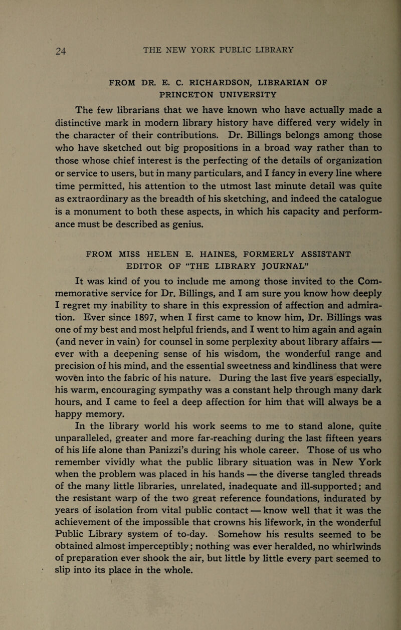 FROM DR. E. C. RICHARDSON, LIBRARIAN OF PRINCETON UNIVERSITY The few librarians that we have known who have actually made a distinctive mark in modern library history have differed very widely in the character of their contributions. Dr. Billings belongs among those who have sketched out big propositions in a broad way rather than to those whose chief interest is the perfecting of the details of organization or service to users, but in many particulars, and I fancy in every line where time permitted, his attention to the utmost last minute detail was quite as extraordinary as the breadth of his sketching, and indeed the catalogue is a monument to both these aspects, in which his capacity and perform¬ ance must be described as genius. FROM MISS HELEN E. HAINES, FORMERLY ASSISTANT EDITOR OF “THE LIBRARY JOURNAL” It was kind of you to include me among those invited to the Com¬ memorative service for Dr. Billings, and I am sure you know how deeply I regret my inability to share in this expression of affection and admira¬ tion. Ever since 1897, when I first came to know him. Dr. Billings was one of my best and most helpful friends, and I went to him again and again (and never in vain) for counsel in some perplexity about library affairs — ever with a deepening sense of his wisdom, the wonderful range and precision of his mind, and the essential sweetness and kindliness that were woven into the fabric of his nature. During the last five years especially, his warm, encouraging sympathy was a constant help through many dark hours, and I came to feel a deep affection for him that will always be a happy memory. In the library world his work seems to me to stand alone, quite unparalleled, greater and more far-reaching during the last fifteen years of his life alone than Panizzi’s during his whole career. Those of us who remember vividly what the public library situation was in New York when the problem was placed in his hands — the diverse tangled threads of the many little libraries, unrelated, inadequate and ill-supported; and the resistant warp of the two great reference foundations, indurated by years of isolation from vital public contact — know well that it was the achievement of the impossible that crowns his lifework, in the wonderful Public Library system of to-day. Somehow his results seemed to be obtained almost imperceptibly; nothing was ever heralded, no whirlwinds of preparation ever shook the air, but little by little every part seemed to slip into its place in the whole.