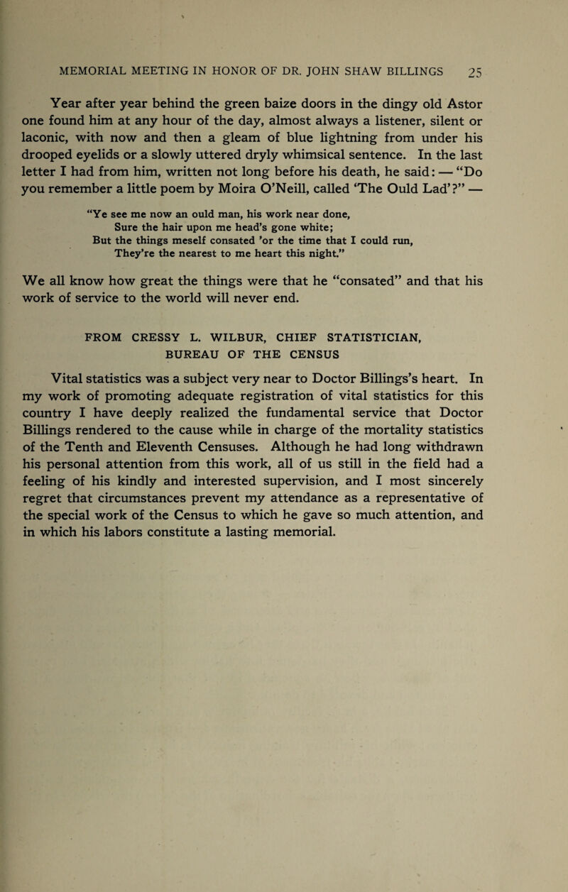 Year after year behind the green baize doors in the dingy old Astor one found him at any hour of the day, almost always a listener, silent or laconic, with now and then a gleam of blue lightning from under his drooped eyelids or a slowly uttered dryly whimsical sentence. In the last letter I had from him, written not long before his death, he said: — “Do you remember a little poem by Moira O’Neill, called ‘The Ould Lad’?” — “Ye see me now an ould man, his work near done, Sure the hair upon me head’s gone white; But the things meself consated ’or the time that I could nm. They’re the nearest to me heart this night.” We all know how great the things were that he “consated” and that his work of service to the world will never end. FROM CRESSY L. WILBUR, CHIEF STATISTICIAN, BUREAU OF THE CENSUS Vital statistics was a subject very near to Doctor Billings’s heart. In my work of promoting adequate registration of vital statistics for this country I have deeply realized the fundamental service that Doctor Billings rendered to the cause while in charge of the mortality statistics of the Tenth and Eleventh Censuses. Although he had long withdrawn his personal attention from this work, all of us still in the field had a feeling of his kindly and interested supervision, and I most sincerely regret that circumstances prevent my attendance as a representative of the special work of the Census to which he gave so much attention, and in which his labors constitute a lasting memorial.