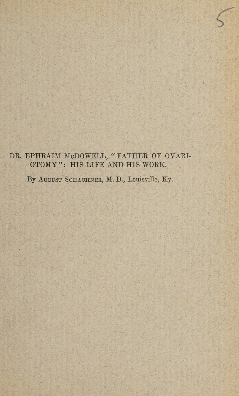 DR. EPHRAIM McDOWELL, “ FATHER OF OVARI¬ OTOMY ”: HIS LIFE AND HIS WORK. By August Schachner, M. D., Louisville, Ky.