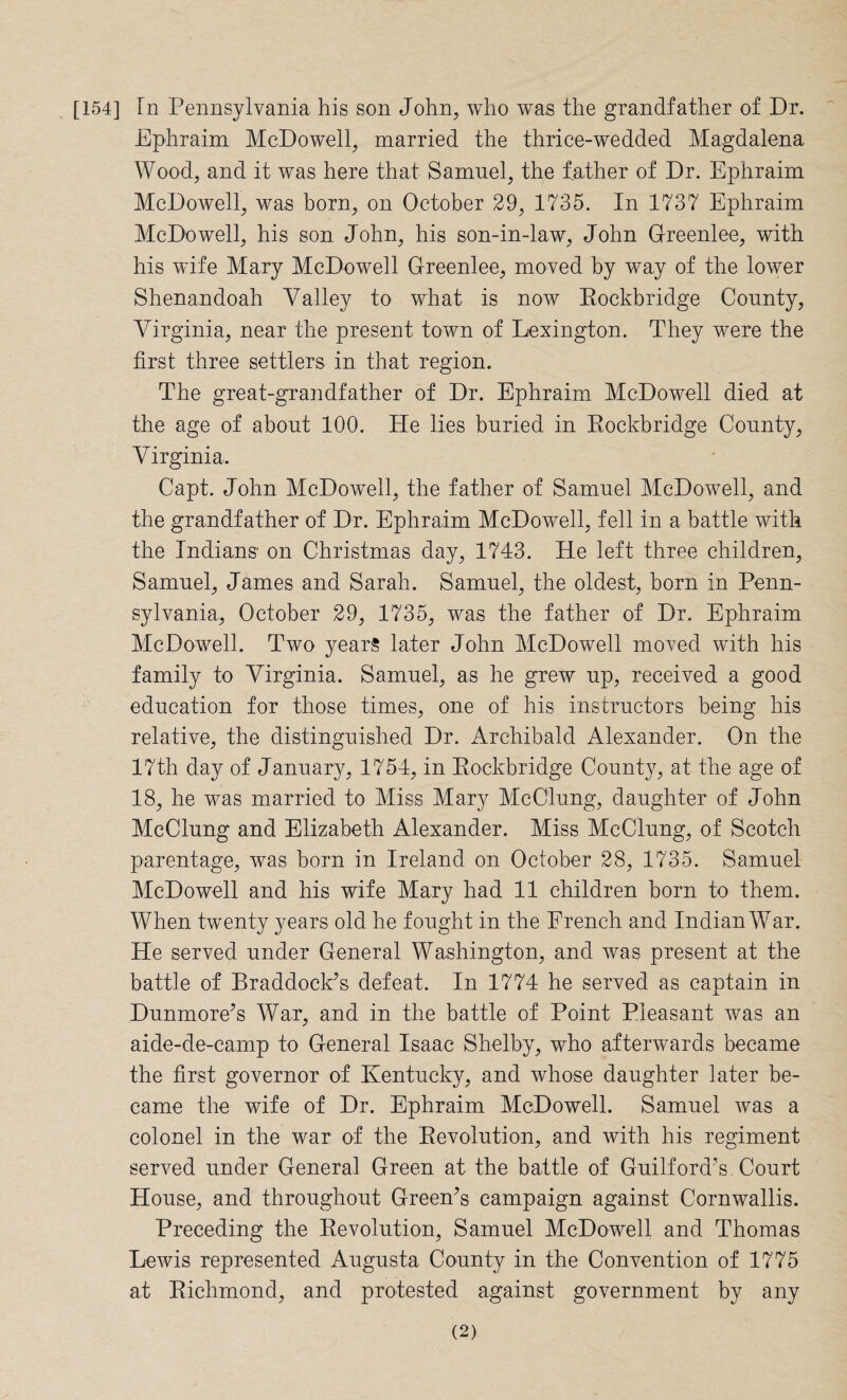[154] Tn Pennsylvania his son John, who was the grandfather of Dr. Ephraim McDowell, married the thrice-wedded Magdalena Wood, and it was here that Samuel, the father of Dr. Ephraim McDowell, was born, on October 29, 1735. In 1737 Ephraim McDowell, his son John, his son-in-law, John Greenlee, with his wife Mary McDowell Greenlee, moved by way of the lower Shenandoah Valley to what is now Rockbridge County, Virginia, near the present town of Lexington. They were the first three settlers in that region. The great-grandfather of Dr. Ephraim McDowell died at the age of about 100. He lies buried in Rockbridge County, Virginia. Capt. John McDowell, the father of Samuel McDowell, and the grandfather of Dr. Ephraim McDowell, fell in a battle with the Indians on Christmas day, 1743. He left three children, Samuel, James and Sarah. Samuel, the oldest, born in Penn¬ sylvania, October 29, 1735, was the father of Dr. Ephraim McDowell. Two years later John McDowell moved with his family to Virginia. Samuel, as he grew up, received a good education for those times, one of his instructors being his relative, the distinguished Dr. Archibald Alexander. On the 17th day of January, 1754, in Rockbridge County, at the age of 18, he was married to Miss Mary McClung, daughter of John McClung and Elizabeth Alexander. Miss McClung, of Scotch parentage, was born in Ireland on October 28, 1735. Samuel McDowell and his wife Mary had 11 children born to them. When twenty years old he fought in the French and Indian War. He served under General Washington, and was present at the battle of Rraddock’s defeat. In 1774 he served as captain in Dunmore’s War, and in the battle of Point Pleasant was an aide-de-camp to General Isaac Shelby, who afterwards became the first governor of Kentucky, and whose daughter later be¬ came the wife of Dr. Ephraim McDowell. Samuel was a colonel in the war of the Revolution, and with his regiment served under General Green at the battle of Guilford’s. Court House, and throughout Green’s campaign against Cornwallis. Preceding the Revolution, Samuel McDowell and Thomas Lewis represented Augusta County in the Convention of 1775 at Richmond, and protested against government by any