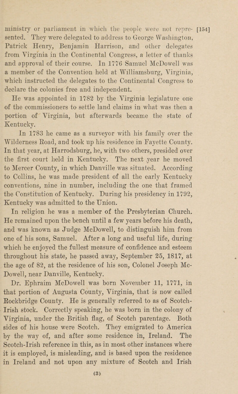 sented. They were delegated to address to George Washington, Patrick Henry, Benjamin Harrison, and other delegates from Virginia, in the Continental Congress, a letter of thanks and approval of their course. In 1776 Samnel McDowell was a member of the Convention held at Williamsburg, Virginia, which instructed the delegates to the Continental Congress to declare the colonies free and independent. He was appointed in 1782 by the Virginia legislature one of the commissioners to settle land claims in what was then a portion of Virginia, but afterwards became the state of Kentucky. In 1783 he came as a surveyor with his family over the Wilderness Road, and took up his residence in Fayette County. In that year, at Harrodsburg, he, with two others, presided over the first court held in Kentucky. The next year he moved to Mercer County, in which Danville was situated. According to Collins, he was made president of all the early Kentucky conventions, nine in number, including the one that framed the Constitution of Kentucky. During his presidency in 1792, Kentucky was admitted to the Union. In religion he was a member of the Presbyterian Church. He remained upon the bench until a few years before his death, and was known as Judge McDowell, to distinguish him from one of his sons, Samuel. After a long and useful life, during which he enjoyed the fullest measure of confidence and esteem throughout his state, he passed away, September 25, 1817, at the age of 82, at the residence of his son. Colonel Joseph Mc¬ Dowell, near Danville, Kentucky. Dr. Ephraim McDowell was born November 11, 1771, in that portion of Augusta County, Virginia, that is now called Rockbridge County. He is generally referred to as of Scotch- Irish stock. Correctly speaking, he was born in the colony of Virginia, under the British flag, of Scotch parentage. Both sides of his house were Scotch. They emigrated to America by the way of, and after some residence in, Ireland. The Scotch-Irish reference in this, as in most other instances where it is employed, is misleading, and is based upon the residence in Ireland and not upon any mixture of Scotch and Irish (3)