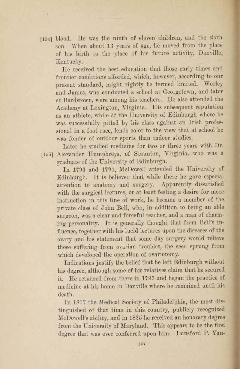 [154] blood. He was the ninth of eleven children, and the sixth son. When about 13 years of age, he moved from the place of his birth to the place of his future activity, Danville, Kentucky. He received the best education that those early times and frontier conditions afforded, which, however, according to our present standard, might rightly be termed limited. Worley and James, who conducted a school at Georgetown, and later at Bardstown, were among his teachers. He also attended the Academy at Lexington, Virginia. His subsequent reputation as an athlete, while at the University of Edinburgh where he was successfully pitted by his class against an Irish profes¬ sional in a foot race, lends color to the view that at school he was fonder of outdoor sports than indoor studies. Later he studied medicine for two or three years with Dr. [155] Alexander Humphreys, of Staunton, Virginia, who was a graduate of the University of Edinburgh. In 1793 and 1794, McDowell attended the University of Edinburgh. It is believed that while there he gave especial attention to anatomy and surgery. Apparently dissatisfied with the surgical lectures, or at least feeling a desire for more instruction in this line of work, he became a member of the private class of John Bell, who, in addition to being an able surgeon, was a clear and forceful teacher, and a man of charm¬ ing personality. It is generally thought, that from Bell's in¬ fluence, together with his lucid lectures upon the diseases of the ovary and his statement that some day surgery would relieve those suffering from ovarian troubles, the seed sprung from which developed the operation of ovariotomy. Indications justify the belief that he left Edinburgh without his degree, although some of his relatives claim that he secured it. He returned from there in 1795 and began the practice of medicine at his home in Danville where he remained until his death. In 1817 the Medical Society of Philadelphia, the most dis¬ tinguished of that time in this country, publicly recognized McDowell's ability, and in 1825 he received an honorary degree from the University of Maryland. This appears to be the first degree that was ever conferred upon him. Lunsford P. Yan-