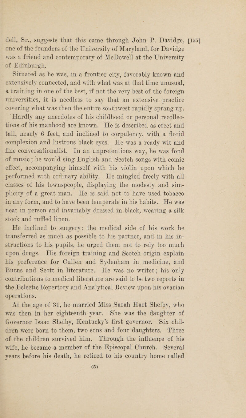 dell, Sr., suggests that this came through John P. Daviclge, [155] one of the founders of the University of Maryland, for Davidge was a friend and contemporary of McDowell at the University of Edinburgh. Situated as he was, in a frontier city, favorably known and extensively connected, and with what was at that time unusual, a training in one of the best, if not the very best of the foreign universities, it is needless to say that an extensive practice covering what was then the entire southwest rapidly sprang up. Hardly any anecdotes of his childhood or personal recollec¬ tions of his manhood are known. He is described as erect and tall, nearly 6 feet, and inclined to corpulency, with a florid complexion and lustrous black eyes. He was a ready wit and fine conversationalist. In an unpretentious way, he was fond of music; he would sing English and Scotch songs with comic effect, accompanying himself with his violin upon which he performed with ordinary ability. He mingled freely with all classes of his townspeople, displaying the modesty and sim¬ plicity of a great man. He is said not to have used tobacco in any form, and to have been temperate in his habits. He was neat in person and invariably dressed in black, wearing a, silk stock and ruffled linen. He inclined to surgery; the medical side of his work he transferred as much as possible to his partner, and in his in¬ structions to his pupils, he urged them not to rely too much upon drugs. His foreign training and Scotch origin explain his preference for Cullen and Sydenham in medicine, and Burns and Scott in literature. Pie was no writer; his onlv contributions to medical literature are said to be two reports in the Eclectic Repertory and Analytical Review upon his ovarian operations. At the age of 31, he married Miss Sarah Hart Shelby, who was then in her eighteenth year. She was the daughter of Governor Isaac Shelby, Kentucky’s first governor. Six chil¬ dren were born to them, two sons and four daughters. Three of the children survived him. Through the influence of his wife, he became a member of the Episcopal Church. Several years before his death, he retired to his country home called