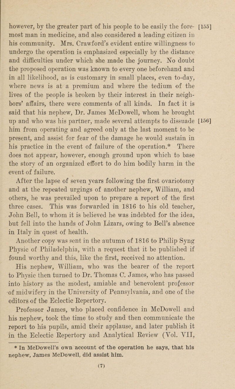 however, by the greater part of his people to be easily the fore- [155] most man in medicine, and also considered a leading citizen in his community. Mrs. Crawford’s evident entire willingness to undergo the operation is emphasized especially by the distance and difficulties under which she made the journey. No doubt the proposed operation was known to every one beforehand and in all likelihood, as is customary in small places, even to-day, where news is at a premium and where the tedium of the lives of the people is broken by their interest in their neigh¬ bors’ affairs, there were comments of all kinds. In fact it is said that his nephew, Dr. James McDowell, whom he brought up and who was his partner, made several attempts to dissuade [156] him from operating and agreed only at the last moment to be present, and assist for fear of the damage he would sustain in his practice in the event of failure of the operation.* There does not appear, however, enough ground upon which to base the story of an organized effort to do him bodily harm in the event of failure. After the lapse of seven years following the first ovariotomy and at the repeated urgings of another nephew, William, and others, he was prevailed upon to prepare a report of the first three cases. This was forwarded in 1816 to his old teacher, John Bell, to whom it is believed he was indebted for the idea, but fell into the hands of John Lizars, owing to Bell’s absence in Italy in quest of health. Another copy was sent in the autumn of 1816 to Philip Syng Physic of Philadelphia, with a request that it be published if found worthy and this, like the first, received no attention. His nephew, William, who was the bearer of the report to Physic then turned to Dr. Thomas C. James, who has passed into history as the modest, amiable and benevolent professor -of midwifery in the University of Pennsylvania, and one of the editors of the Eclectic Repertory. Professor James, who placed confidence in McDowell and his nephew, took the time to study and then communicate the report to his pupils, amid their applause, and later publish it in the Eclectic Repertory and Analytical Review (Yol. VII, * In McDowell’s own account of the operation he says, that his nephew, James McDowell, did assist him.