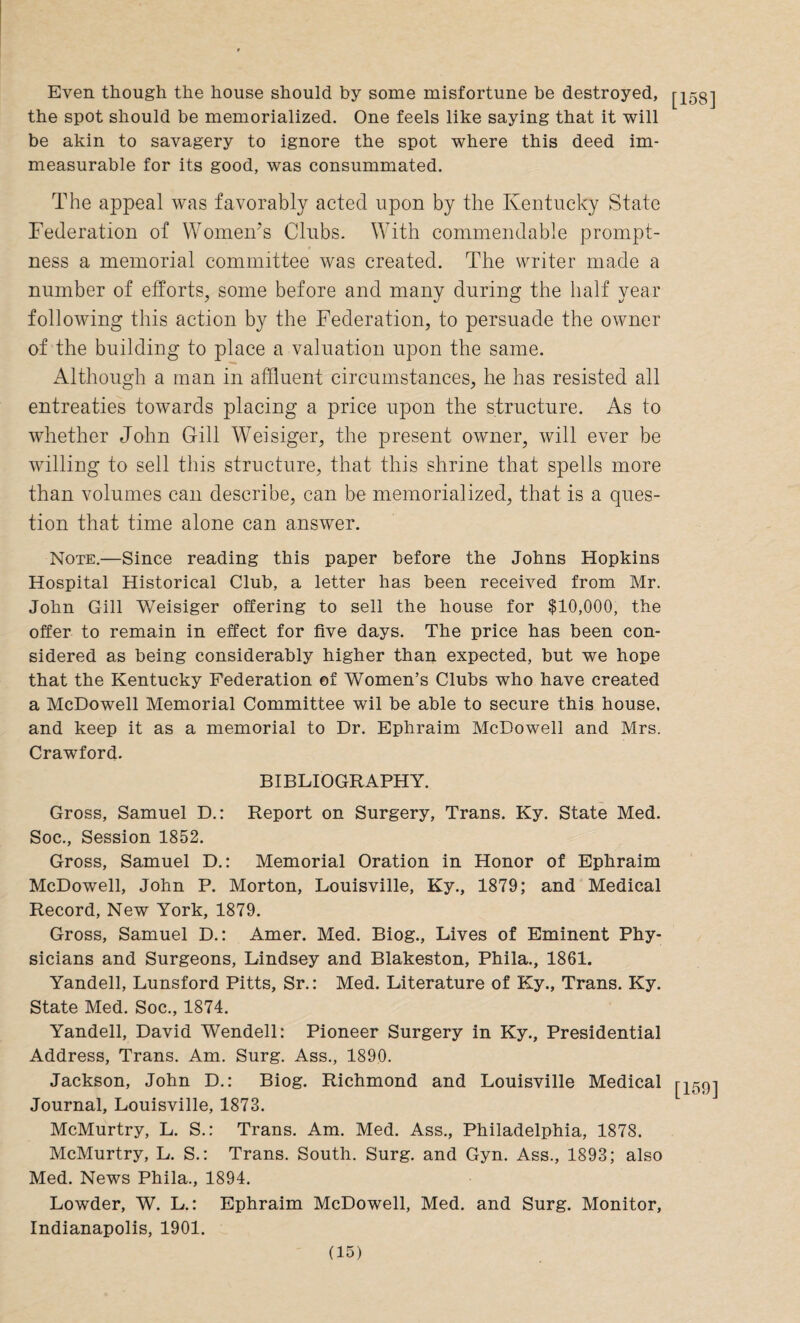 Even though the house should by some misfortune be destroyed, [iss] the spot should be memorialized. One feels like saying that it will be akin to savagery to ignore the spot where this deed im¬ measurable for its good, was consummated. The appeal was favorably acted upon by the Kentucky State Federation of Women’s Clubs. With commendable prompt¬ ness a memorial committee was created. The writer made a number of efforts, some before and many during the half year following this action by the Federation, to persuade the owner of the building to place a valuation upon the same. Although a man in affluent circumstances, he has resisted all entreaties towards placing a price upon the structure. As to whether John Gill Weisiger, the present owner, will ever be willing to sell this structure, that this shrine that spells more than volumes can describe, can be memorialized, that is a ques¬ tion that time alone can answer. Note.—Since reading this paper before the Johns Hopkins Hospital Historical Club, a letter has been received from Mr. John Gill Weisiger offering to sell the house for $10,000, the offer to remain in effect for five days. The price has been con¬ sidered as being considerably higher than expected, hut we hope that the Kentucky Federation of Women’s Clubs who have created a McDowell Memorial Committee wil be able to secure this house, and keep it as a memorial to Dr. Ephraim McDowell and Mrs. Crawford. BIBLIOGRAPHY. Gross, Samuel D.: Report on Surgery, Trans. Ky. State Med. Soc., Session 1852. Gross, Samuel D.: Memorial Oration in Honor of Ephraim McDowell, John P. Morton, Louisville, Ky., 1879; and Medical Record, New York, 1879. Gross, Samuel D.: Amer. Med. Biog., Lives of Eminent Phy¬ sicians and Surgeons, Lindsey and Blakeston, Phila., 1861. Yandell, Lunsford Pitts, Sr.: Med. Literature of Ky., Trans. Ky. State Med. Soc., 1874. Yandell, David Wendell: Pioneer Surgery in Ky., Presidential Address, Trans. Am. Surg. Ass., 1890. Jackson, John D.: Biog. Richmond and Louisville Medical [159] Journal, Louisville, 1873. McMurtry, L. S.: Trans. Am. Med. Ass., Philadelphia, 1878. McMurtry, L. S.: Trans. South. Surg. and Gyn. Ass., 1893; also Med. News Phila., 1894. Lowder, W. L.: Ephraim McDowell, Med. and Surg. Monitor, Indianapolis, 1901.