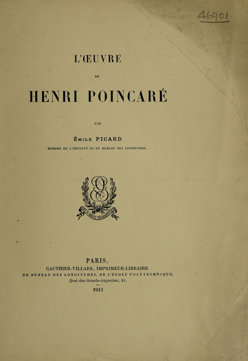 L’ŒUVRE DE HENRI POINCARÉ PAR Émile PICARD MEMBRE DE 1,’lNSTlTUT ET DU BUREAU DES LONGITUDES. PARIS, GAIJTHIER-VILLARS, IMPRIMEUR-LIBRAIRE DU BUREAU DES LONGITUDES, DE L’ÉCOLE POLYTECHNIQUE, Quai des Grands-Augustins, 55. 1913