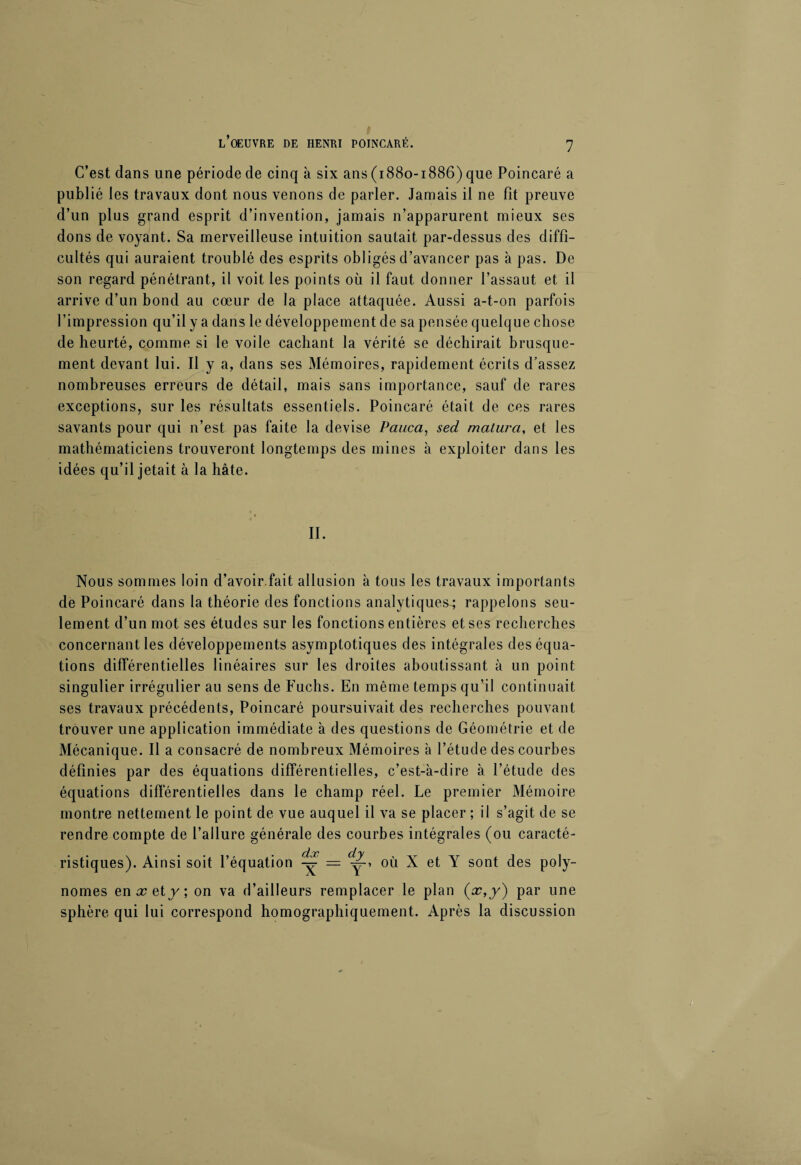 C’est dans une période de cinq à six ans (1880-1886) que Poincaré a publié les travaux dont nous venons de parler. Jamais il ne fit preuve d’un plus grand esprit d’invention, jamais n’apparurent mieux ses dons de voyant. Sa merveilleuse intuition sautait par-dessus des diffi¬ cultés qui auraient troublé des esprits obligés d’avancer pas à pas. De son regard pénétrant, il voit les points où il faut donner l’assaut et il arrive d’un bond au cœur de la place attaquée. Aussi a-t-on parfois l’impression qu’il y a dans le développement de sa pensée quelque chose de heurté, comme si le voile cachant la vérité se déchirait brusque¬ ment devant lui. Il y a, dans ses Mémoires, rapidement écrits d’assez nombreuses erreurs de détail, mais sans importance, sauf de rares exceptions, sur les résultats essentiels. Poincaré était de ces rares savants pour qui n’est pas faite la devise Pauca, sed maturci, et les mathématiciens trouveront longtemps des mines à exploiter dans les idées qu’il jetait à la hâte. II. Nous sommes loin d’avoir.fait allusion à tous les travaux importants de Poincaré dans la théorie des fonctions analytiques^; rappelons seu¬ lement d’un mot ses études sur les fonctions entières et ses recherches concernant les développements asymptotiques des intégrales des équa¬ tions différentielles linéaires sur les droites aboutissant à un point singulier irrégulier au sens de Fuchs. En même temps qu’il continuait ses travaux précédents, Poincaré poursuivait des recherches pouvant trouver une application immédiate à des questions de Géométrie et de Mécanique. Il a consacré de nombreux Mémoires à l’étude des courbes définies par des équations différentielles, c’est-à-dire à l’étude des équations différentielles dans le champ réel. Le premier Mémoire montre nettement le point de vue auquel il va se placer ; il s’agit de se rendre compte de l’allure générale des courbes intégrales (ou caracté- ristiques). Ainsi soit l’équation y = y-, où X et Y sont des poly¬ nômes en x et j ; on va d’ailleurs remplacer le plan (oc,y) par une sphère qui lui correspond homographiquement. Après la discussion